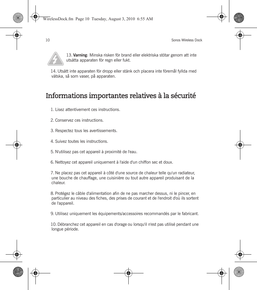 Sonos Wireless Dock10Informations importantes relatives à la sécurité13. Varning: Minska risken för brand eller elektriska stötar genom att inte utsätta apparaten för regn eller fukt. 14. Utsätt inte apparaten för dropp eller stänk och placera inte föremål fyllda med vätska, så som vaser, på apparaten.1. Lisez attentivement ces instructions.2. Conservez ces instructions.3. Respectez tous les avertissements.4. Suivez toutes les instructions.5. N&apos;utilisez pas cet appareil à proximité de l&apos;eau. 6. Nettoyez cet appareil uniquement à l&apos;aide d&apos;un chiffon sec et doux. 7. Ne placez pas cet appareil à côté d&apos;une source de chaleur telle qu&apos;un radiateur, une bouche de chauffage, une cuisinière ou tout autre appareil produisant de la chaleur.8. Protégez le câble d&apos;alimentation afin de ne pas marcher dessus, ni le pincer, en particulier au niveau des fiches, des prises de courant et de l&apos;endroit d&apos;où ils sortent de l&apos;appareil. 9. Utilisez uniquement les équipements/accessoires recommandés par le fabricant.10. Débranchez cet appareil en cas d&apos;orage ou lorsqu&apos;il n&apos;est pas utilisé pendant une longue période.WirelessDock.fm  Page 10  Tuesday, August 3, 2010  6:55 AM