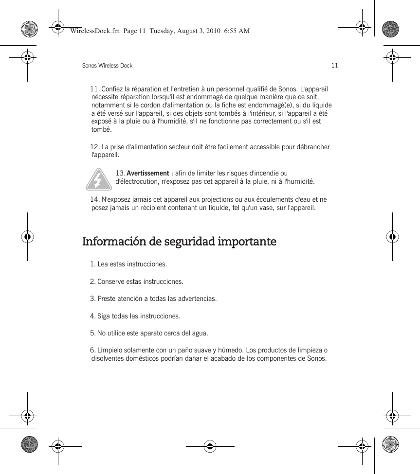 Sonos Wireless Dock 11Información de seguridad importante11. Confiez la réparation et l’entretien à un personnel qualifié de Sonos. L&apos;appareil nécessite réparation lorsqu&apos;il est endommagé de quelque manière que ce soit, notamment si le cordon d&apos;alimentation ou la fiche est endommagé(e), si du liquide a été versé sur l&apos;appareil, si des objets sont tombés à l&apos;intérieur, si l&apos;appareil a été exposé à la pluie ou à l&apos;humidité, s&apos;il ne fonctionne pas correctement ou s&apos;il est tombé. 12. La prise d&apos;alimentation secteur doit être facilement accessible pour débrancher l&apos;appareil.13. Avertissement : afin de limiter les risques d&apos;incendie ou d&apos;électrocution, n&apos;exposez pas cet appareil à la pluie, ni à l&apos;humidité. 14. N&apos;exposez jamais cet appareil aux projections ou aux écoulements d&apos;eau et ne posez jamais un récipient contenant un liquide, tel qu&apos;un vase, sur l&apos;appareil.1. Lea estas instrucciones.2. Conserve estas instrucciones.3. Preste atención a todas las advertencias.4. Siga todas las instrucciones.5. No utilice este aparato cerca del agua. 6. Límpielo solamente con un paño suave y húmedo. Los productos de limpieza o disolventes domésticos podrían dañar el acabado de los componentes de Sonos. WirelessDock.fm  Page 11  Tuesday, August 3, 2010  6:55 AM