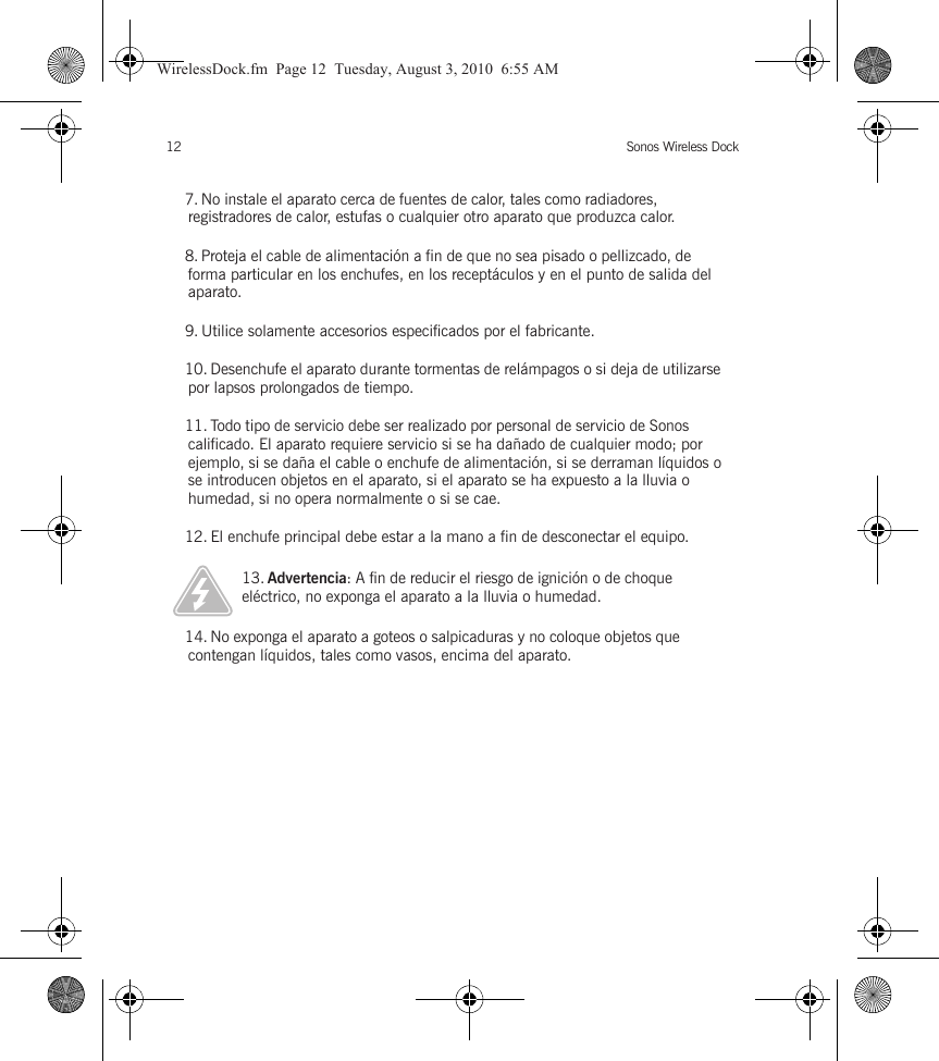 Sonos Wireless Dock127. No instale el aparato cerca de fuentes de calor, tales como radiadores, registradores de calor, estufas o cualquier otro aparato que produzca calor.8. Proteja el cable de alimentación a fin de que no sea pisado o pellizcado, de forma particular en los enchufes, en los receptáculos y en el punto de salida del aparato. 9. Utilice solamente accesorios especificados por el fabricante.10. Desenchufe el aparato durante tormentas de relámpagos o si deja de utilizarse por lapsos prolongados de tiempo.11. Todo tipo de servicio debe ser realizado por personal de servicio de Sonos calificado. El aparato requiere servicio si se ha dañado de cualquier modo; por ejemplo, si se daña el cable o enchufe de alimentación, si se derraman líquidos o se introducen objetos en el aparato, si el aparato se ha expuesto a la lluvia o humedad, si no opera normalmente o si se cae. 12. El enchufe principal debe estar a la mano a fin de desconectar el equipo.13. Advertencia: A fin de reducir el riesgo de ignición o de choque eléctrico, no exponga el aparato a la lluvia o humedad. 14. No exponga el aparato a goteos o salpicaduras y no coloque objetos que contengan líquidos, tales como vasos, encima del aparato.WirelessDock.fm  Page 12  Tuesday, August 3, 2010  6:55 AM