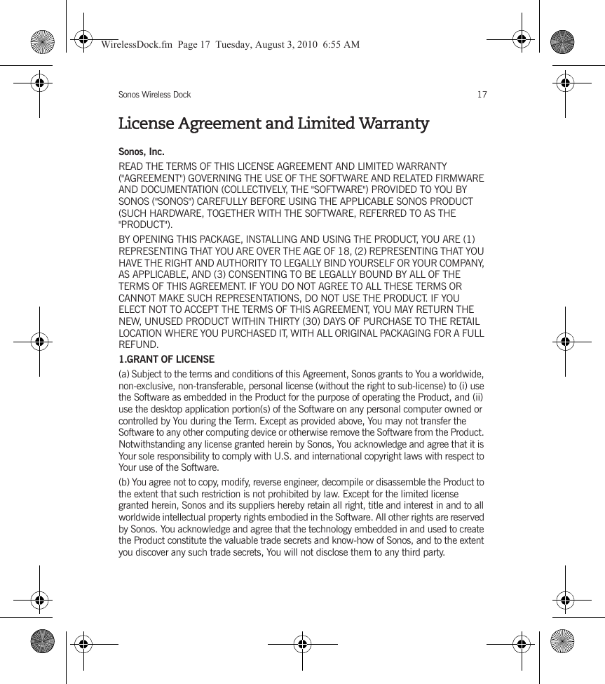 Sonos Wireless Dock 17License Agreement and Limited WarrantySonos, Inc.READ THE TERMS OF THIS LICENSE AGREEMENT AND LIMITED WARRANTY (&quot;AGREEMENT&quot;) GOVERNING THE USE OF THE SOFTWARE AND RELATED FIRMWARE AND DOCUMENTATION (COLLECTIVELY, THE &quot;SOFTWARE&quot;) PROVIDED TO YOU BY SONOS (&quot;SONOS&quot;) CAREFULLY BEFORE USING THE APPLICABLE SONOS PRODUCT (SUCH HARDWARE, TOGETHER WITH THE SOFTWARE, REFERRED TO AS THE &quot;PRODUCT&quot;). BY OPENING THIS PACKAGE, INSTALLING AND USING THE PRODUCT, YOU ARE (1) REPRESENTING THAT YOU ARE OVER THE AGE OF 18, (2) REPRESENTING THAT YOU HAVE THE RIGHT AND AUTHORITY TO LEGALLY BIND YOURSELF OR YOUR COMPANY, AS APPLICABLE, AND (3) CONSENTING TO BE LEGALLY BOUND BY ALL OF THE TERMS OF THIS AGREEMENT. IF YOU DO NOT AGREE TO ALL THESE TERMS OR CANNOT MAKE SUCH REPRESENTATIONS, DO NOT USE THE PRODUCT. IF YOU ELECT NOT TO ACCEPT THE TERMS OF THIS AGREEMENT, YOU MAY RETURN THE NEW, UNUSED PRODUCT WITHIN THIRTY (30) DAYS OF PURCHASE TO THE RETAIL LOCATION WHERE YOU PURCHASED IT, WITH ALL ORIGINAL PACKAGING FOR A FULL REFUND.1.GRANT OF LICENSE(a) Subject to the terms and conditions of this Agreement, Sonos grants to You a worldwide, non-exclusive, non-transferable, personal license (without the right to sub-license) to (i) use the Software as embedded in the Product for the purpose of operating the Product, and (ii) use the desktop application portion(s) of the Software on any personal computer owned or controlled by You during the Term. Except as provided above, You may not transfer the Software to any other computing device or otherwise remove the Software from the Product. Notwithstanding any license granted herein by Sonos, You acknowledge and agree that it is Your sole responsibility to comply with U.S. and international copyright laws with respect to Your use of the Software.(b) You agree not to copy, modify, reverse engineer, decompile or disassemble the Product to the extent that such restriction is not prohibited by law. Except for the limited license granted herein, Sonos and its suppliers hereby retain all right, title and interest in and to all worldwide intellectual property rights embodied in the Software. All other rights are reserved by Sonos. You acknowledge and agree that the technology embedded in and used to create the Product constitute the valuable trade secrets and know-how of Sonos, and to the extent you discover any such trade secrets, You will not disclose them to any third party. WirelessDock.fm  Page 17  Tuesday, August 3, 2010  6:55 AM