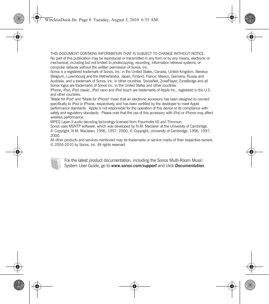 THIS DOCUMENT CONTAINS INFORMATION THAT IS SUBJECT TO CHANGE WITHOUT NOTICE. No part of this publication may be reproduced or transmitted in any form or by any means, electronic or mechanical, including but not limited to photocopying, recording, information retrieval systems, or computer network without the written permission of Sonos, Inc. Sonos is a registered trademark of Sonos, Inc. in the United States, Canada, United Kingdom, Benelux (Belgium, Luxembourg and the Netherlands), Japan, Finland, France, Mexico, Germany, Russia and Australia, and a trademark of Sonos, Inc. in other countries. SonosNet, ZonePlayer, ZoneBridge and all Sonos logos are trademarks of Sonos Inc. in the United States and other countries. iPhone, iPod, iPod classic, iPod nano and iPod touch are trademarks of Apple Inc., registered in the U.S. and other countries.&quot;Made for iPod&quot; and &quot;Made for iPhone&quot; mean that an electronic accessory has been designed to connect specifically to iPod or iPhone, respectively, and has been certified by the developer to meet Apple performance standards.  Apple is not responsible for the operation of this device or its compliance with safety and regulatory standards.  Please note that the use of this accessory with iPod or iPhone may affect wireless performance.MPEG Layer-3 audio decoding technology licensed from Fraunhofer IIS and Thomson.Sonos uses MSNTP software, which was developed by N.M. Maclaren at the University of Cambridge. © Copyright, N.M. Maclaren, 1996, 1997, 2000; © Copyright, University of Cambridge, 1996, 1997, 2000.All other products and services mentioned may be trademarks or service marks of their respective owners.© 2004-2010 by Sonos, Inc. All rights reserved.For the latest product documentation, including the Sonos Multi-Room Music System User Guide, go to www.sonos.com/support and click Documentation.WirelessDock.fm  Page 0  Tuesday, August 3, 2010  6:55 AM