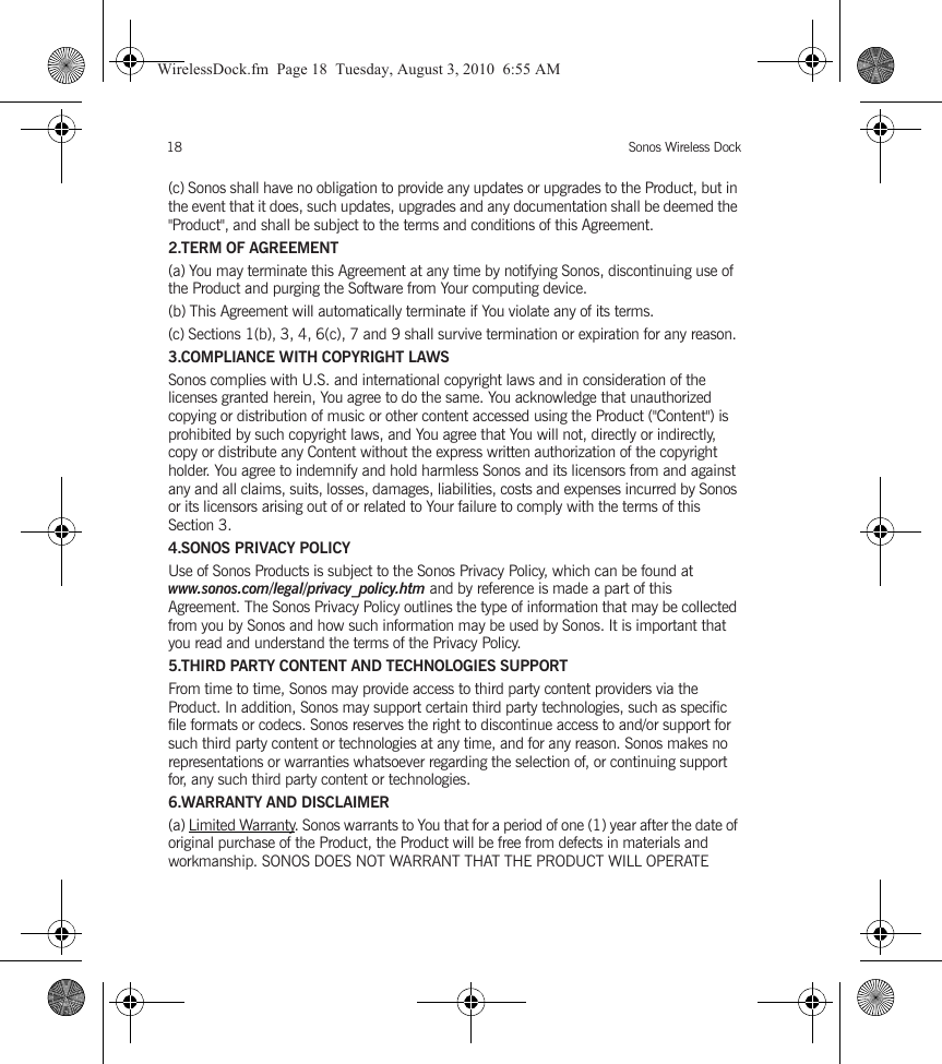 Sonos Wireless Dock18(c) Sonos shall have no obligation to provide any updates or upgrades to the Product, but in the event that it does, such updates, upgrades and any documentation shall be deemed the &quot;Product&quot;, and shall be subject to the terms and conditions of this Agreement.2.TERM OF AGREEMENT(a) You may terminate this Agreement at any time by notifying Sonos, discontinuing use of the Product and purging the Software from Your computing device.(b) This Agreement will automatically terminate if You violate any of its terms. (c) Sections 1(b), 3, 4, 6(c), 7 and 9 shall survive termination or expiration for any reason.3.COMPLIANCE WITH COPYRIGHT LAWSSonos complies with U.S. and international copyright laws and in consideration of the licenses granted herein, You agree to do the same. You acknowledge that unauthorized copying or distribution of music or other content accessed using the Product (&quot;Content&quot;) is prohibited by such copyright laws, and You agree that You will not, directly or indirectly, copy or distribute any Content without the express written authorization of the copyright holder. You agree to indemnify and hold harmless Sonos and its licensors from and against any and all claims, suits, losses, damages, liabilities, costs and expenses incurred by Sonos or its licensors arising out of or related to Your failure to comply with the terms of this Section 3. 4.SONOS PRIVACY POLICYUse of Sonos Products is subject to the Sonos Privacy Policy, which can be found at www.sonos.com/legal/privacy_policy.htm and by reference is made a part of this Agreement. The Sonos Privacy Policy outlines the type of information that may be collected from you by Sonos and how such information may be used by Sonos. It is important that you read and understand the terms of the Privacy Policy. 5.THIRD PARTY CONTENT AND TECHNOLOGIES SUPPORTFrom time to time, Sonos may provide access to third party content providers via the Product. In addition, Sonos may support certain third party technologies, such as specific file formats or codecs. Sonos reserves the right to discontinue access to and/or support for such third party content or technologies at any time, and for any reason. Sonos makes no representations or warranties whatsoever regarding the selection of, or continuing support for, any such third party content or technologies.6.WARRANTY AND DISCLAIMER(a) Limited Warranty. Sonos warrants to You that for a period of one (1) year after the date of original purchase of the Product, the Product will be free from defects in materials and workmanship. SONOS DOES NOT WARRANT THAT THE PRODUCT WILL OPERATE WirelessDock.fm  Page 18  Tuesday, August 3, 2010  6:55 AM