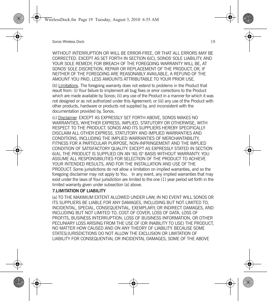 Sonos Wireless Dock 19WITHOUT INTERRUPTION OR WILL BE ERROR-FREE, OR THAT ALL ERRORS MAY BE CORRECTED. EXCEPT AS SET FORTH IN SECTION 6(C), SONOS&apos; SOLE LIABILITY, AND YOUR SOLE REMEDY, FOR BREACH OF THE FOREGOING WARRANTY WILL BE, AT SONOS&apos; SOLE DISCRETION, REPAIR OR REPLACEMENT OF THE PRODUCT, OR, IF NEITHER OF THE FOREGOING ARE REASONABLY AVAILABLE, A REFUND OF THE AMOUNT YOU PAID, LESS AMOUNTS ATTRIBUTABLE TO YOUR PRIOR USE.(b) Limitations. The foregoing warranty does not extend to problems in the Product that result from: (i) Your failure to implement all bug fixes or error corrections to the Product which are made available by Sonos; (ii) any use of the Product in a manner for which it was not designed or as not authorized under this Agreement; or (iii) any use of the Product with other products, hardware or products not supplied by, and inconsistent with the documentation provided by, Sonos.(c) Disclaimer. EXCEPT AS EXPRESSLY SET FORTH ABOVE, SONOS MAKES NO WARRANTIES, WHETHER EXPRESS, IMPLIED, STATUTORY OR OTHERWISE, WITH RESPECT TO THE PRODUCT. SONOS AND ITS SUPPLIERS HEREBY SPECIFICALLY DISCLAIM ALL OTHER EXPRESS, STATUTORY AND IMPLIED WARRANTIES AND CONDITIONS, INCLUDING THE IMPLIED WARRANTIES OF MERCHANTABILITY, FITNESS FOR A PARTICULAR PURPOSE, NON-INFRINGEMENT AND THE IMPLIED CONDITION OF SATISFACTORY QUALITY. EXCEPT AS EXPRESSLY STATED IN SECTION 6(A), THE PRODUCT IS SUPPLIED ON AN &quot;AS IS&quot; BASIS WITHOUT WARRANTY. YOU ASSUME ALL RESPONSIBILITIES FOR SELECTION OF THE PRODUCT TO ACHIEVE YOUR INTENDED RESULTS, AND FOR THE INSTALLATION AND USE OF THE PRODUCT. Some jurisdictions do not allow a limitation on implied warranties, and so the foregoing disclaimer may not apply to You.   In any event, any implied warranties that may exist under the laws of Your jurisdiction are limited to the one (1) year period set forth in the limited warranty given under subsection (a) above.7.LIMITATION OF LIABILITY(a) TO THE MAXIMUM EXTENT ALLOWED UNDER LAW, IN NO EVENT WILL SONOS OR ITS SUPPLIERS BE LIABLE FOR ANY DAMAGES, INCLUDING BUT NOT LIMITED TO, INCIDENTAL, SPECIAL, CONSEQUENTIAL, EXEMPLARY, OR INDIRECT DAMAGES, AND INCLUDING BUT NOT LIMITED TO, COST OF COVER, LOSS OF DATA, LOSS OF PROFITS, BUSINESS INTERRUPTION, LOSS OF BUSINESS INFORMATION, OR OTHER PECUNIARY LOSS ARISING FROM THE USE OF (OR INABILITY TO USE) THE PRODUCT, NO MATTER HOW CAUSED AND ON ANY THEORY OF LIABILITY. BECAUSE SOME STATES/JURISDICTIONS DO NOT ALLOW THE EXCLUSION OR LIMITATION OF LIABILITY FOR CONSEQUENTIAL OR INCIDENTAL DAMAGES, SOME OF THE ABOVE WirelessDock.fm  Page 19  Tuesday, August 3, 2010  6:55 AM