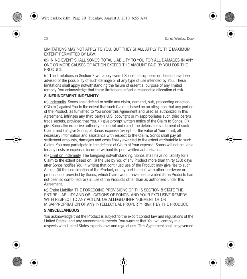 Sonos Wireless Dock20LIMITATIONS MAY NOT APPLY TO YOU, BUT THEY SHALL APPLY TO THE MAXIMUM EXTENT PERMITTED BY LAW.(b) IN NO EVENT SHALL SONOS&apos; TOTAL LIABILITY TO YOU FOR ALL DAMAGES IN ANY ONE OR MORE CAUSES OF ACTION EXCEED THE AMOUNT PAID BY YOU FOR THE PRODUCT.(c) The limitations in Section 7 will apply even if Sonos, its suppliers or dealers have been advised of the possibility of such damage or of any type of use intended by You. These limitations shall apply notwithstanding the failure of essential purpose of any limited remedy. You acknowledge that these limitations reflect a reasonable allocation of risk. 8.INFRINGEMENT INDEMNITY(a) Indemnity. Sonos shall defend or settle any claim, demand, suit, proceeding or action (&quot;Claim&quot;) against You to the extent that such Claim is based on an allegation that any portion of the Product, as furnished to You under this Agreement and used as authorized in this Agreement, infringes any third party&apos;s U.S. copyright or misappropriates such third party&apos;s trade secrets, provided that You: (i) give prompt written notice of the Claim to Sonos; (ii) give Sonos the exclusive authority to control and direct the defense or settlement of such Claim; and (iii) give Sonos, at Sonos&apos; expense (except for the value of Your time), all necessary information and assistance with respect to the Claim. Sonos shall pay all settlement amounts, damages and costs finally awarded to the extent attributable to such Claim. You may participate in the defense of Claim at Your expense. Sonos will not be liable for any costs or expenses incurred without its prior written authorization.(b) Limit on Indemnity. The foregoing notwithstanding, Sonos shall have no liability for a Claim to the extent based on: (i) the use by You of any Product more than thirty (30) days after Sonos notifies You in writing that continued use of the Product may give rise to such Action; (ii) the combination of the Product, or any part thereof, with other hardware or products not provided by Sonos, which Claim would have been avoided if the Products had not been so combined; or (iii) use of the Products other than as authorized under this Agreement.(c) Entire Liability. THE FOREGOING PROVISIONS OF THIS SECTION 8 STATE THE ENTIRE LIABILITY AND OBLIGATIONS OF SONOS, AND YOUR EXCLUSIVE REMEDY, WITH RESPECT TO ANY ACTUAL OR ALLEGED INFRINGEMENT OF OR MISAPPROPRIATION OF ANY INTELLECTUAL PROPERTY RIGHT BY THE PRODUCT.9.MISCELLANEOUSYou acknowledge that the Product is subject to the export control law and regulations of the United States, and any amendments thereto. You warrant that You will comply in all respects with United States exports laws and regulations. This Agreement shall be governed WirelessDock.fm  Page 20  Tuesday, August 3, 2010  6:55 AM