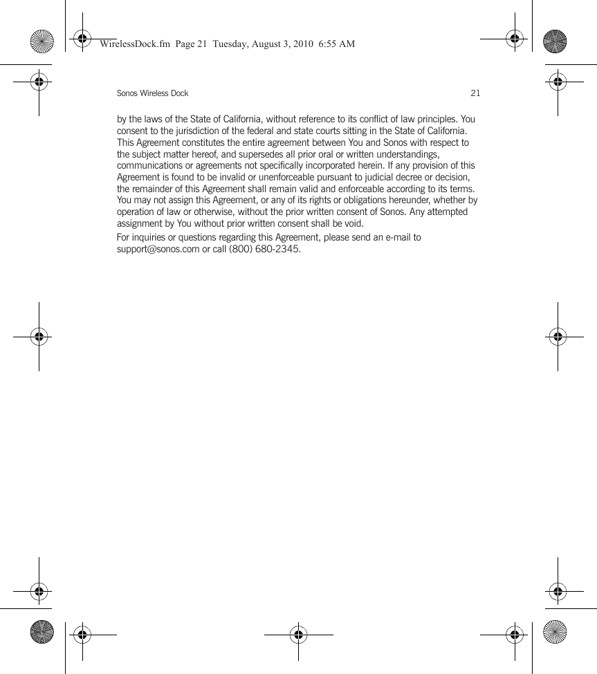 Sonos Wireless Dock 21by the laws of the State of California, without reference to its conflict of law principles. You consent to the jurisdiction of the federal and state courts sitting in the State of California. This Agreement constitutes the entire agreement between You and Sonos with respect to the subject matter hereof, and supersedes all prior oral or written understandings, communications or agreements not specifically incorporated herein. If any provision of this Agreement is found to be invalid or unenforceable pursuant to judicial decree or decision, the remainder of this Agreement shall remain valid and enforceable according to its terms. You may not assign this Agreement, or any of its rights or obligations hereunder, whether by operation of law or otherwise, without the prior written consent of Sonos. Any attempted assignment by You without prior written consent shall be void. For inquiries or questions regarding this Agreement, please send an e-mail to support@sonos.com or call (800) 680-2345.WirelessDock.fm  Page 21  Tuesday, August 3, 2010  6:55 AM