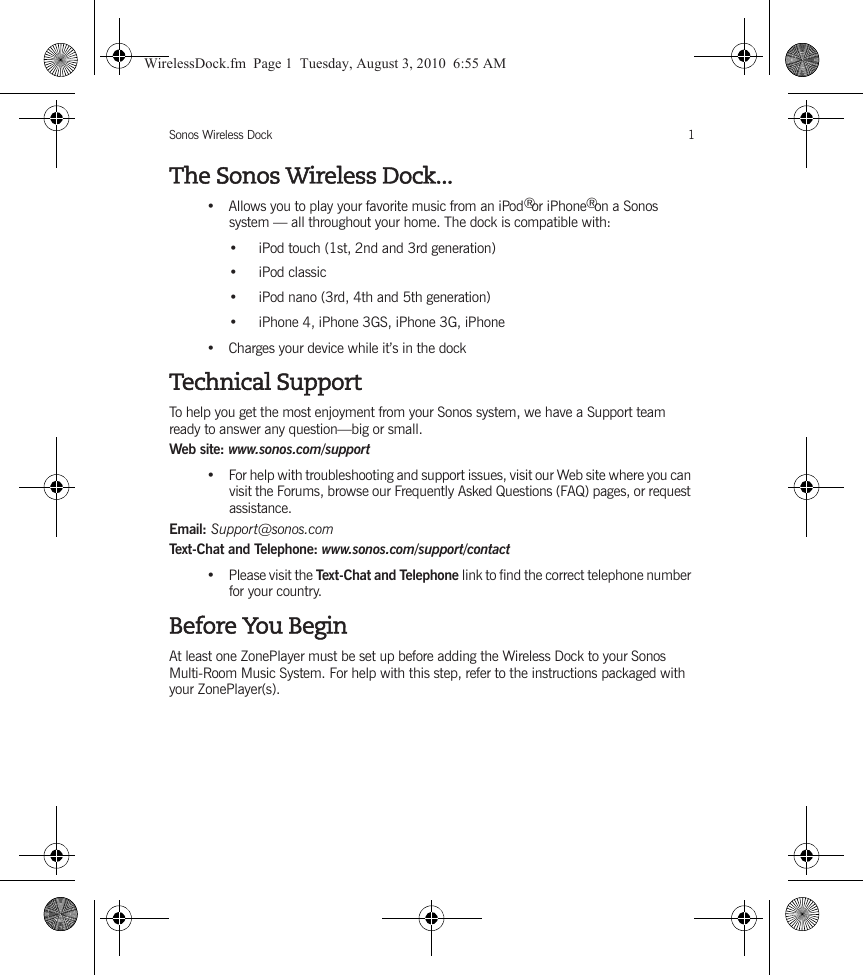 Sonos Wireless Dock 1The Sonos Wireless Dock...• Allows you to play your favorite music from an iPod  or iPhone  on a Sonos system — all throughout your home. The dock is compatible with:• iPod touch (1st, 2nd and 3rd generation)• iPod classic • iPod nano (3rd, 4th and 5th generation)• iPhone 4, iPhone 3GS, iPhone 3G, iPhone• Charges your device while it’s in the dockTechnical SupportTo help you get the most enjoyment from your Sonos system, we have a Support team ready to answer any question—big or small.Web site: www.sonos.com/support•For help with troubleshooting and support issues, visit our Web site where you can visit the Forums, browse our Frequently Asked Questions (FAQ) pages, or request assistance.Email: Support@sonos.comTex t- Ch a t a n d Tel e ph o n e:  www.sonos.com/support/contact•Please visit the Text-Chat and Telephone link to find the correct telephone number for your country.Before You BeginAt least one ZonePlayer must be set up before adding the Wireless Dock to your Sonos Multi-Room Music System. For help with this step, refer to the instructions packaged with your ZonePlayer(s).®®WirelessDock.fm  Page 1  Tuesday, August 3, 2010  6:55 AM