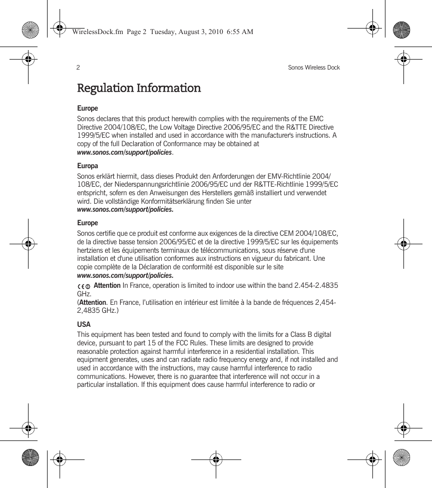 Sonos Wireless Dock2Regulation InformationEuropeSonos declares that this product herewith complies with the requirements of the EMC Directive 2004/108/EC, the Low Voltage Directive 2006/95/EC and the R&amp;TTE Directive 1999/5/EC when installed and used in accordance with the manufacturer&apos;s instructions. A copy of the full Declaration of Conformance may be obtained at www.sonos.com/support/policies.EuropaSonos erklärt hiermit, dass dieses Produkt den Anforderungen der EMV-Richtlinie 2004/108/EC, der Niederspannungsrichtlinie 2006/95/EC und der R&amp;TTE-Richtlinie 1999/5/EC entspricht, sofern es den Anweisungen des Herstellers gemäß installiert und verwendet wird. Die vollständige Konformitätserklärung finden Sie unter www.sonos.com/support/policies.EuropeSonos certifie que ce produit est conforme aux exigences de la directive CEM 2004/108/EC, de la directive basse tension 2006/95/EC et de la directive 1999/5/EC sur les équipements hertziens et les équipements terminaux de télécommunications, sous réserve d&apos;une installation et d&apos;une utilisation conformes aux instructions en vigueur du fabricant. Une copie complète de la Déclaration de conformité est disponible sur le site www.sonos.com/support/policies. Attention In France, operation is limited to indoor use within the band 2.454-2.4835 GHz. (Attention. En France, l’utilisation en intérieur est limitée à la bande de fréquences 2,454-2,4835 GHz.)USAThis equipment has been tested and found to comply with the limits for a Class B digital device, pursuant to part 15 of the FCC Rules. These limits are designed to provide reasonable protection against harmful interference in a residential installation. This equipment generates, uses and can radiate radio frequency energy and, if not installed and used in accordance with the instructions, may cause harmful interference to radio communications. However, there is no guarantee that interference will not occur in a particular installation. If this equipment does cause harmful interference to radio or WirelessDock.fm  Page 2  Tuesday, August 3, 2010  6:55 AM