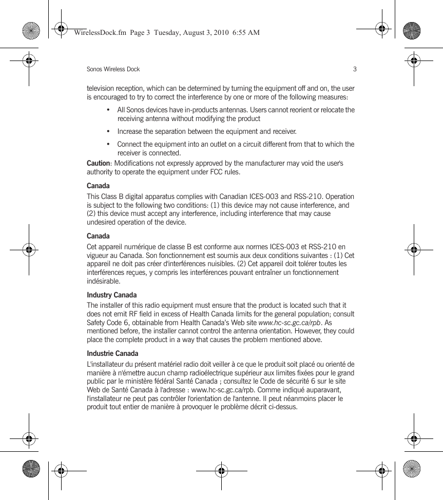 Sonos Wireless Dock 3television reception, which can be determined by turning the equipment off and on, the user is encouraged to try to correct the interference by one or more of the following measures: • All Sonos devices have in-products antennas. Users cannot reorient or relocate the receiving antenna without modifying the product • Increase the separation between the equipment and receiver.• Connect the equipment into an outlet on a circuit different from that to which the receiver is connected.Caution: Modifications not expressly approved by the manufacturer may void the user&apos;s authority to operate the equipment under FCC rules.CanadaThis Class B digital apparatus complies with Canadian ICES-003 and RSS-210. Operation is subject to the following two conditions: (1) this device may not cause interference, and (2) this device must accept any interference, including interference that may cause undesired operation of the device. CanadaCet appareil numérique de classe B est conforme aux normes ICES-003 et RSS-210 en vigueur au Canada. Son fonctionnement est soumis aux deux conditions suivantes : (1) Cet appareil ne doit pas créer d&apos;interférences nuisibles. (2) Cet appareil doit tolérer toutes les interférences reçues, y compris les interférences pouvant entraîner un fonctionnement indésirable. Industry CanadaThe installer of this radio equipment must ensure that the product is located such that it does not emit RF field in excess of Health Canada limits for the general population; consult Safety Code 6, obtainable from Health Canada’s Web site www.hc-sc.gc.ca/rpb. As mentioned before, the installer cannot control the antenna orientation. However, they could place the complete product in a way that causes the problem mentioned above.Industrie CanadaL&apos;installateur du présent matériel radio doit veiller à ce que le produit soit placé ou orienté de manière à n&apos;émettre aucun champ radioélectrique supérieur aux limites fixées pour le grand public par le ministère fédéral Santé Canada ; consultez le Code de sécurité 6 sur le site Web de Santé Canada à l&apos;adresse : www.hc-sc.gc.ca/rpb. Comme indiqué auparavant, l&apos;installateur ne peut pas contrôler l&apos;orientation de l&apos;antenne. Il peut néanmoins placer le produit tout entier de manière à provoquer le problème décrit ci-dessus.WirelessDock.fm  Page 3  Tuesday, August 3, 2010  6:55 AM