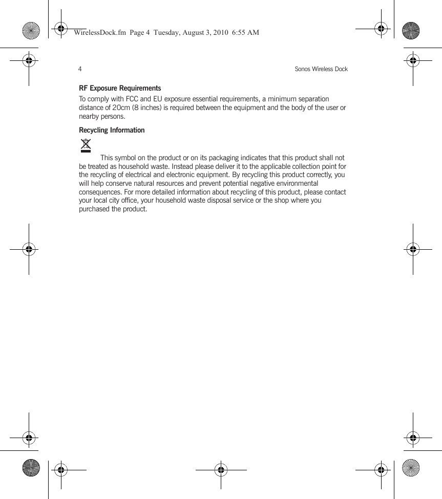 Sonos Wireless Dock4RF Exposure RequirementsTo comply with FCC and EU exposure essential requirements, a minimum separation distance of 20cm (8 inches) is required between the equipment and the body of the user or nearby persons.Recycling Information This symbol on the product or on its packaging indicates that this product shall not be treated as household waste. Instead please deliver it to the applicable collection point for the recycling of electrical and electronic equipment. By recycling this product correctly, you will help conserve natural resources and prevent potential negative environmental consequences. For more detailed information about recycling of this product, please contact your local city office, your household waste disposal service or the shop where you purchased the product.WirelessDock.fm  Page 4  Tuesday, August 3, 2010  6:55 AM