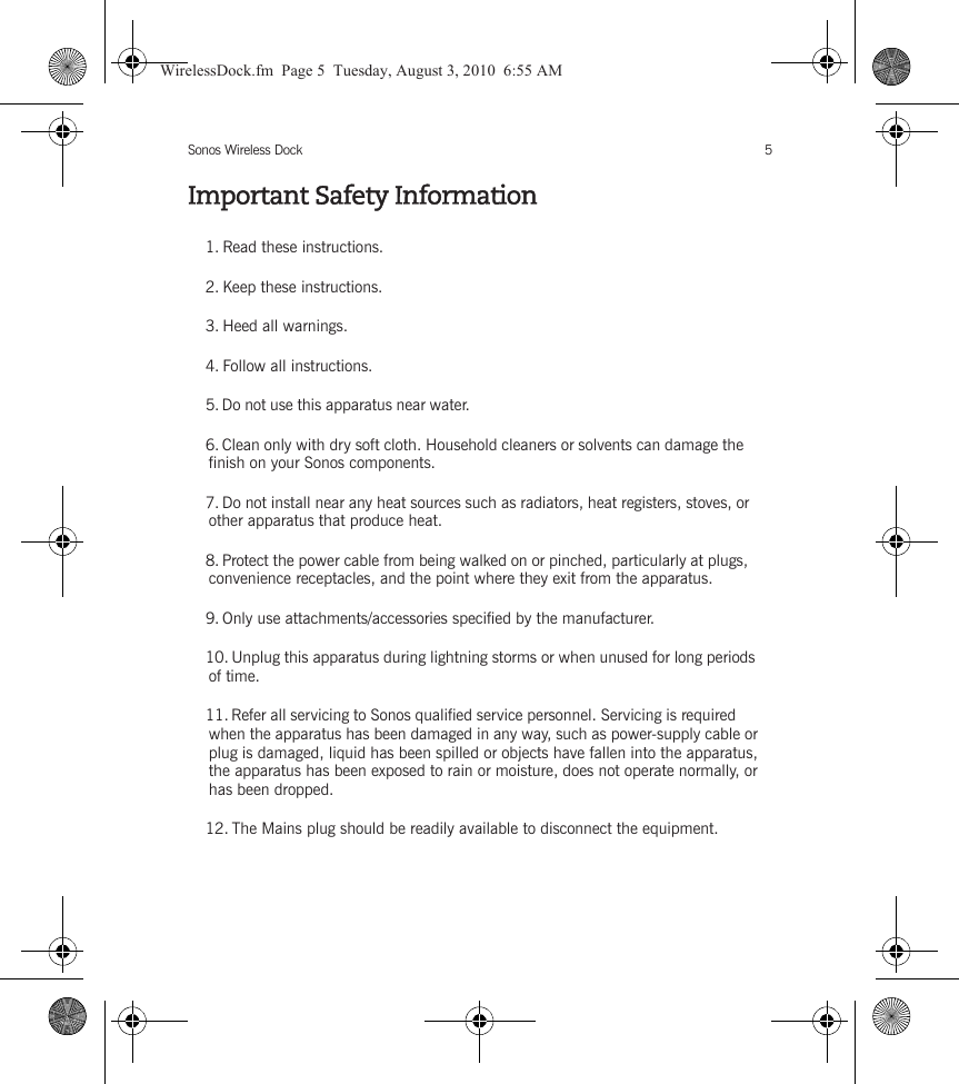 Sonos Wireless Dock 5Important Safety Information1. Read these instructions.2. Keep these instructions.3. Heed all warnings.4. Follow all instructions.5. Do not use this apparatus near water. 6. Clean only with dry soft cloth. Household cleaners or solvents can damage the finish on your Sonos components. 7. Do not install near any heat sources such as radiators, heat registers, stoves, or other apparatus that produce heat.8. Protect the power cable from being walked on or pinched, particularly at plugs, convenience receptacles, and the point where they exit from the apparatus. 9. Only use attachments/accessories specified by the manufacturer.10. Unplug this apparatus during lightning storms or when unused for long periods of time.11. Refer all servicing to Sonos qualified service personnel. Servicing is required when the apparatus has been damaged in any way, such as power-supply cable or plug is damaged, liquid has been spilled or objects have fallen into the apparatus, the apparatus has been exposed to rain or moisture, does not operate normally, or has been dropped. 12. The Mains plug should be readily available to disconnect the equipment.WirelessDock.fm  Page 5  Tuesday, August 3, 2010  6:55 AM