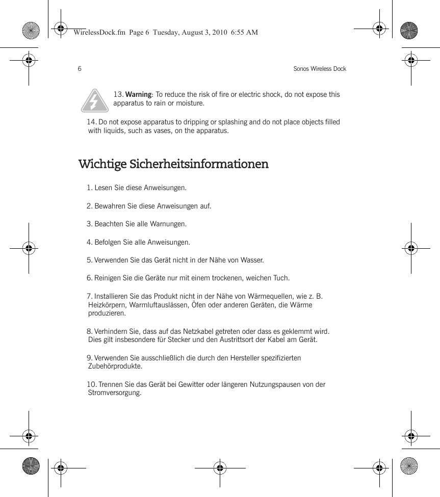 Sonos Wireless Dock6Wichtige Sicherheitsinformationen13. Warning: To reduce the risk of fire or electric shock, do not expose this apparatus to rain or moisture. 14. Do not expose apparatus to dripping or splashing and do not place objects filled with liquids, such as vases, on the apparatus.1. Lesen Sie diese Anweisungen.2. Bewahren Sie diese Anweisungen auf.3. Beachten Sie alle Warnungen.4. Befolgen Sie alle Anweisungen.5. Verwenden Sie das Gerät nicht in der Nähe von Wasser. 6. Reinigen Sie die Geräte nur mit einem trockenen, weichen Tuch. 7. Installieren Sie das Produkt nicht in der Nähe von Wärmequellen, wie z. B. Heizkörpern, Warmluftauslässen, Öfen oder anderen Geräten, die Wärme produzieren.8. Verhindern Sie, dass auf das Netzkabel getreten oder dass es geklemmt wird. Dies gilt insbesondere für Stecker und den Austrittsort der Kabel am Gerät. 9. Verwenden Sie ausschließlich die durch den Hersteller spezifizierten Zubehörprodukte.10. Trennen Sie das Gerät bei Gewitter oder längeren Nutzungspausen von der Stromversorgung.WirelessDock.fm  Page 6  Tuesday, August 3, 2010  6:55 AM