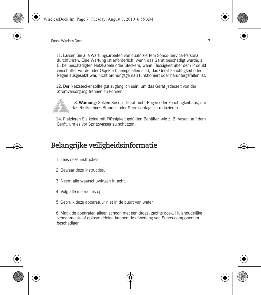 Sonos Wireless Dock 7Belangrijke veiligheidsinformatie11. Lassen Sie alle Wartungsarbeiten von qualifiziertem Sonos-Service-Personal durchführen. Eine Wartung ist erforderlich, wenn das Gerät beschädigt wurde, z. B. bei beschädigten Netzkabeln oder Steckern, wenn Flüssigkeit über dem Produkt verschüttet wurde oder Objekte hineingefallen sind, das Gerät Feuchtigkeit oder Regen ausgesetzt war, nicht ordnungsgemäß funktioniert oder heruntergefallen ist. 12. Der Netzstecker sollte gut zugänglich sein, um das Gerät jederzeit von der Stromversorgung trennen zu können.13. Warnung: Setzen Sie das Gerät nicht Regen oder Feuchtigkeit aus, um das Risiko eines Brandes oder Stromschlags zu reduzieren. 14. Platzieren Sie keine mit Flüssigkeit gefüllten Behälter, wie z. B. Vasen, auf dem Gerät, um es vor Spritzwasser zu schützen.1. Lees deze instructies.2. Bewaar deze instructies.3. Neem alle waarschuwingen in acht.4. Volg alle instructies op.5. Gebruik deze apparatuur niet in de buurt van water. 6. Maak de apparaten alleen schoon met een droge, zachte doek. Huishoudelijke schoonmaak- of oplosmiddelen kunnen de afwerking van Sonos-componenten beschadigen. WirelessDock.fm  Page 7  Tuesday, August 3, 2010  6:55 AM