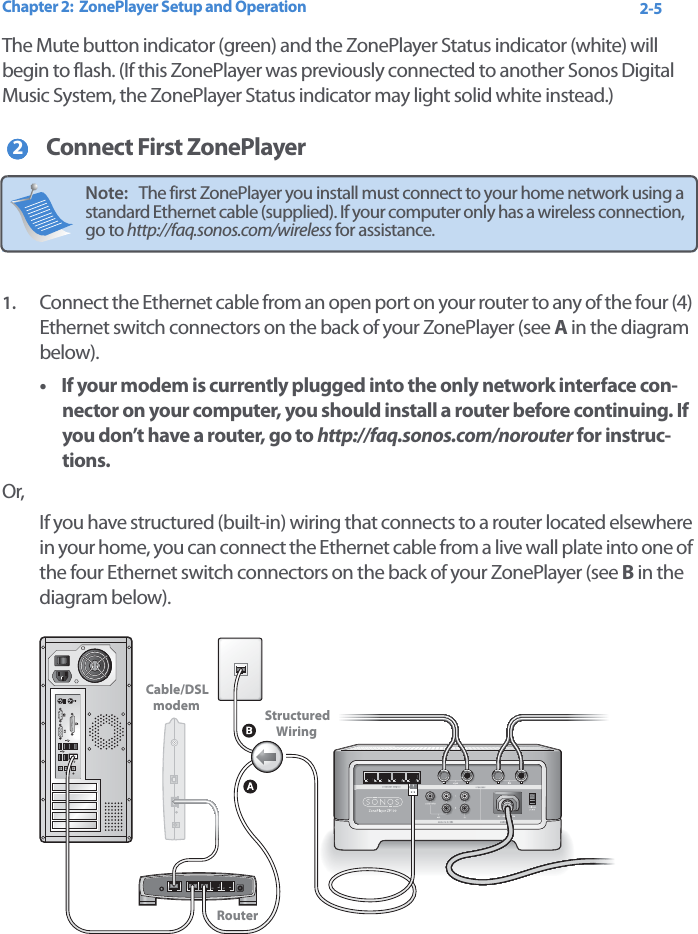 Chapter 2:  ZonePlayer Setup and Operation 2-5The Mute button indicator (green) and the ZonePlayer Status indicator (white) will begin to flash. (If this ZonePlayer was previously connected to another Sonos Digital Music System, the ZonePlayer Status indicator may light solid white instead.)Connect First ZonePlayer1. Connect the Ethernet cable from an open port on your router to any of the four (4) Ethernet switch connectors on the back of your ZonePlayer (see A in the diagram below).•If your modem is currently plugged into the only network interface con-nector on your computer, you should install a router before continuing. If you don’t have a router, go to http://faq.sonos.com/norouter for instruc-tions.Or, If you have structured (built-in) wiring that connects to a router located elsewhere in your home, you can connect the Ethernet cable from a live wall plate into one of the four Ethernet switch connectors on the back of your ZonePlayer (see B in the diagram below). Note:   The first ZonePlayer you install must connect to your home network using a standard Ethernet cable (supplied). If your computer only has a wireless connection, go to http://faq.sonos.com/wireless for assistance.22Cable/DSLmodem StructuredWiringRouter 