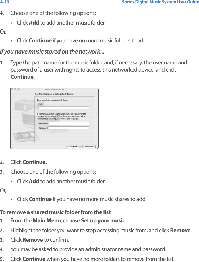 Sonos Digital Music System User Guide4-104. Choose one of the following options:•Click Add to add another music folder.Or,•Click Continue if you have no more music folders to add.If you have music stored on the network... 1. Type the path name for the music folder and, if necessary, the user name and password of a user with rights to access this networked device, and click Continue.2. Click Continue. 3. Choose one of the following options:•Click Add to add another music folder.Or,•Click Continue if you have no more music shares to add.To remove a shared music folder from the list1. From the Main Menu, choose Set up your music.2. Highlight the folder you want to stop accessing music from, and click Remove. 3. Click Remove to confirm.4. You may be asked to provide an administrator name and password.5. Click Continue when you have no more folders to remove from the list.