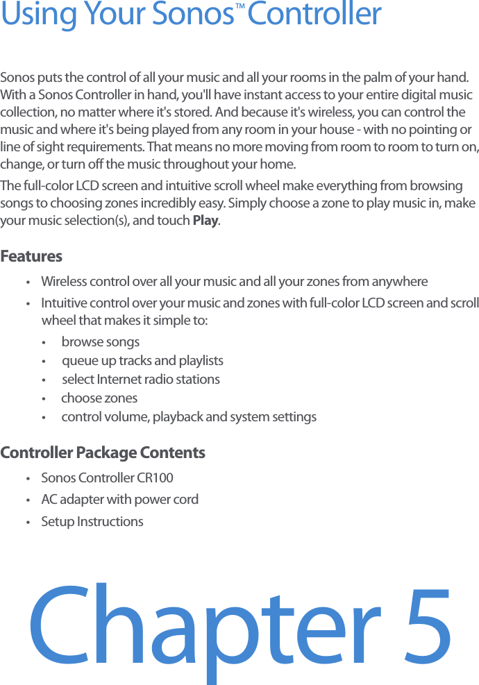Using Your Sonos  ControllerSonos puts the control of all your music and all your rooms in the palm of your hand. With a Sonos Controller in hand, you&apos;ll have instant access to your entire digital music collection, no matter where it&apos;s stored. And because it&apos;s wireless, you can control the music and where it&apos;s being played from any room in your house - with no pointing or line of sight requirements. That means no more moving from room to room to turn on, change, or turn off the music throughout your home. The full-color LCD screen and intuitive scroll wheel make everything from browsing songs to choosing zones incredibly easy. Simply choose a zone to play music in, make your music selection(s), and touch Play. Features• Wireless control over all your music and all your zones from anywhere• Intuitive control over your music and zones with full-color LCD screen and scroll wheel that makes it simple to:•browse songs• queue up tracks and playlists• select Internet radio stations• choose zones• control volume, playback and system settingsController Package Contents• Sonos Controller CR100• AC adapter with power cord•Setup InstructionsChapter 5TM