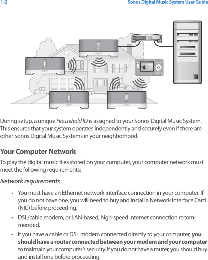 Sonos Digital Music System User Guide1-2During setup, a unique Household ID is assigned to your Sonos Digital Music System. This ensures that your system operates independently and securely even if there are other Sonos Digital Music Systems in your neighborhood.    Your Computer NetworkTo play the digital music files stored on your computer, your computer network must meet the following requirements:Network requirements• You must have an Ethernet network interface connection in your computer. If you do not have one, you will need to buy and install a Network Interface Card (NIC) before proceeding.• DSL/cable modem, or LAN-based, high-speed Internet connection recom-mended. • If you have a cable or DSL modem connected directly to your computer, you should have a router connected between your modem and your computer to maintain your computer’s security. If you do not have a router, you should buy and install one before proceeding.