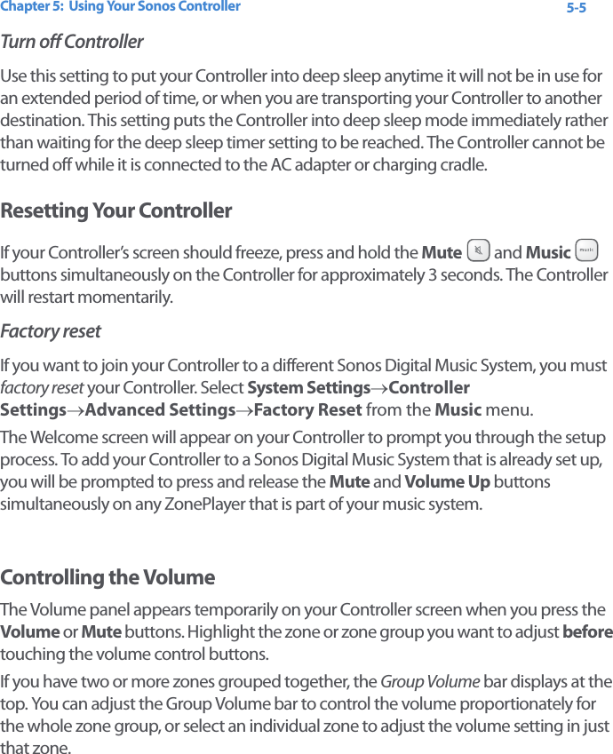 Chapter 5:  Using Your Sonos Controller 5-5Turn off ControllerUse this setting to put your Controller into deep sleep anytime it will not be in use for an extended period of time, or when you are transporting your Controller to another destination. This setting puts the Controller into deep sleep mode immediately rather than waiting for the deep sleep timer setting to be reached. The Controller cannot be turned off while it is connected to the AC adapter or charging cradle. Resetting Your ControllerIf your Controller’s screen should freeze, press and hold the Mute  and Music   buttons simultaneously on the Controller for approximately 3 seconds. The Controller will restart momentarily. Factory resetIf you want to join your Controller to a different Sonos Digital Music System, you must factory reset your Controller. Select System Settings→Controller Settings→Advanced Settings→Factory Reset from the Music menu. The Welcome screen will appear on your Controller to prompt you through the setup process. To add your Controller to a Sonos Digital Music System that is already set up, you will be prompted to press and release the Mute and Volume Up buttons simultaneously on any ZonePlayer that is part of your music system.    Controlling the VolumeThe Volume panel appears temporarily on your Controller screen when you press the Volume or Mute buttons. Highlight the zone or zone group you want to adjust before touching the volume control buttons.If you have two or more zones grouped together, the Group Volume bar displays at the top. You can adjust the Group Volume bar to control the volume proportionately for the whole zone group, or select an individual zone to adjust the volume setting in just that zone. 