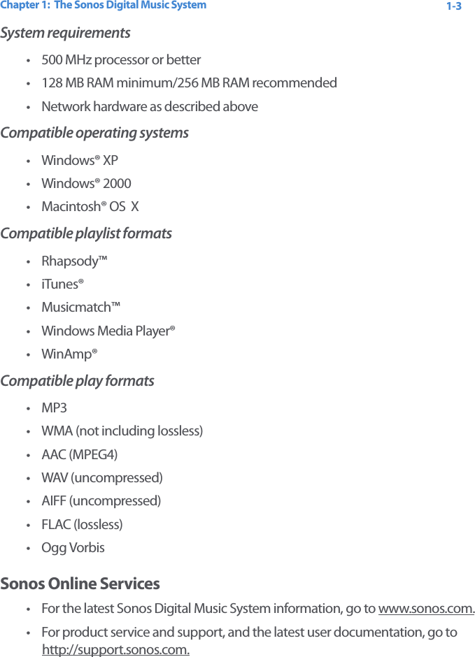 Chapter 1:  The Sonos Digital Music System 1-3System requirements• 500 MHz processor or better • 128 MB RAM minimum/256 MB RAM recommended • Network hardware as described aboveCompatible operating systems•Windows® XP • Windows® 2000 •Macintosh® OS  X Compatible playlist formats•Rhapsody™•iTunes®• Musicmatch™•Windows Media Player®• WinAmp®Compatible play formats•MP3• WMA (not including lossless)•AAC (MPEG4)• WAV (uncompressed)• AIFF (uncompressed)• FLAC (lossless)• Ogg Vorbis Sonos Online Services•For the latest Sonos Digital Music System information, go to www.sonos.com.•For product service and support, and the latest user documentation, go to  http://support.sonos.com.