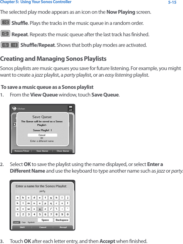 Chapter 5:  Using Your Sonos Controller 5-15The selected play mode appears as an icon on the Now Playing screen.  Shuffle. Plays the tracks in the music queue in a random order.  Repeat. Repeats the music queue after the last track has finished. Shuffle/Repeat. Shows that both play modes are activated. Creating and Managing Sonos Playlists Sonos playlists are music queues you save for future listening. For example, you might want to create a jazz playlist, a party playlist, or an easy listening playlist. To save a music queue as a Sonos playlist1. From the View Queue window, touch Save Queue. 2. Select OK to save the playlist using the name displayed, or select Enter a Different Name and use the keyboard to type another name such as jazz or party.3. Touch  OK after each letter entry, and then Accept when finished.