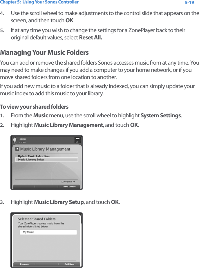 Chapter 5:  Using Your Sonos Controller 5-194. Use the scroll wheel to make adjustments to the control slide that appears on the screen, and then touch OK.5. If at any time you wish to change the settings for a ZonePlayer back to their original default values, select Reset All. Managing Your Music FoldersYou can add or remove the shared folders Sonos accesses music from at any time. You may need to make changes if you add a computer to your home network, or if you move shared folders from one location to another. If you add new music to a folder that is already indexed, you can simply update your music index to add this music to your library. To view your shared folders1. From the Music menu, use the scroll wheel to highlight System Settings.2. Highlight Music Library Management, and touch OK. 3. Highlight Music Library Setup, and touch OK.