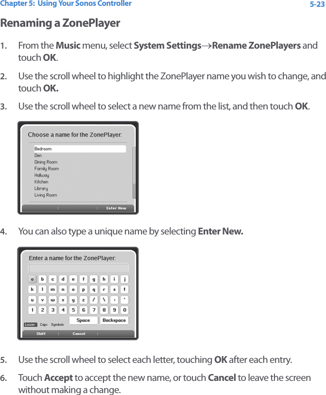 Chapter 5:  Using Your Sonos Controller 5-23Renaming a ZonePlayer1. From the Music menu, select System Settings→Rename ZonePlayers and touch OK.2. Use the scroll wheel to highlight the ZonePlayer name you wish to change, and touch OK.3. Use the scroll wheel to select a new name from the list, and then touch OK.4. You can also type a unique name by selecting Enter New. 5. Use the scroll wheel to select each letter, touching OK after each entry.6. Touch  Accept to accept the new name, or touch Cancel to leave the screen without making a change. 