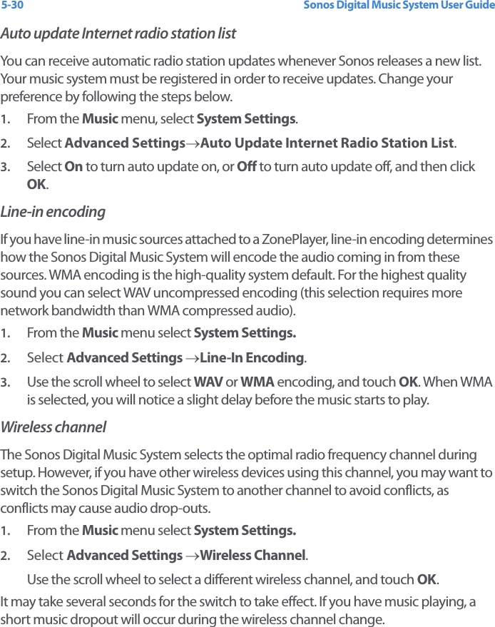 Sonos Digital Music System User Guide5-30Auto update Internet radio station list You can receive automatic radio station updates whenever Sonos releases a new list. Your music system must be registered in order to receive updates. Change your preference by following the steps below. 1. From the Music menu, select System Settings.2. Select Advanced Settings→Auto Update Internet Radio Station List. 3. Select On to turn auto update on, or Off to turn auto update off, and then click OK.Line-in encodingIf you have line-in music sources attached to a ZonePlayer, line-in encoding determines how the Sonos Digital Music System will encode the audio coming in from these sources. WMA encoding is the high-quality system default. For the highest quality sound you can select WAV uncompressed encoding (this selection requires more network bandwidth than WMA compressed audio).1. From the Music menu select System Settings.2. Select Advanced Settings →Line-In Encoding.3. Use the scroll wheel to select WAV or WMA encoding, and touch OK. When WMA is selected, you will notice a slight delay before the music starts to play.Wireless channelThe Sonos Digital Music System selects the optimal radio frequency channel during setup. However, if you have other wireless devices using this channel, you may want to switch the Sonos Digital Music System to another channel to avoid conflicts, as conflicts may cause audio drop-outs.1. From the Music menu select System Settings.2. Select Advanced Settings →Wireless Channel.Use the scroll wheel to select a different wireless channel, and touch OK.It may take several seconds for the switch to take effect. If you have music playing, a short music dropout will occur during the wireless channel change.