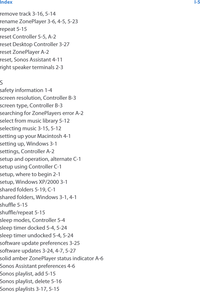 Index I-5remove track 3-16, 5-14rename ZonePlayer 3-6, 4-5, 5-23repeat 5-15reset Controller 5-5, A-2reset Desktop Controller 3-27reset ZonePlayer A-2reset, Sonos Assistant 4-11right speaker terminals 2-3Ssafety information 1-4screen resolution, Controller B-3screen type, Controller B-3searching for ZonePlayers error A-2select from music library 5-12selecting music 3-15, 5-12setting up your Macintosh 4-1setting up, Windows 3-1settings, Controller A-2setup and operation, alternate C-1setup using Controller C-1setup, where to begin 2-1setup, Windows XP/2000 3-1shared folders 5-19, C-1shared folders, Windows 3-1, 4-1shuffle 5-15shuffle/repeat 5-15sleep modes, Controller 5-4sleep timer docked 5-4, 5-24sleep timer undocked 5-4, 5-24software update preferences 3-25software updates 3-24, 4-7, 5-27solid amber ZonePlayer status indicator A-6Sonos Assistant preferences 4-6Sonos playlist, add 5-15Sonos playlist, delete 5-16Sonos playlists 3-17, 5-15