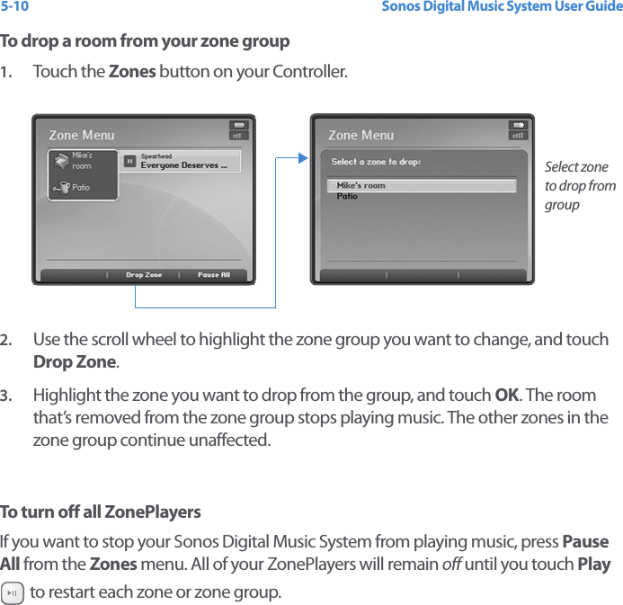 Sonos Digital Music System User Guide5-10To drop a room from your zone group1. Touch the Zones button on your Controller.2. Use the scroll wheel to highlight the zone group you want to change, and touch Drop Zone.3. Highlight the zone you want to drop from the group, and touch OK. The room that’s removed from the zone group stops playing music. The other zones in the zone group continue unaffected.To turn off all ZonePlayersIf you want to stop your Sonos Digital Music System from playing music, press Pause All from the Zones menu. All of your ZonePlayers will remain off until you touch Play  to restart each zone or zone group.Select zone to drop from group 