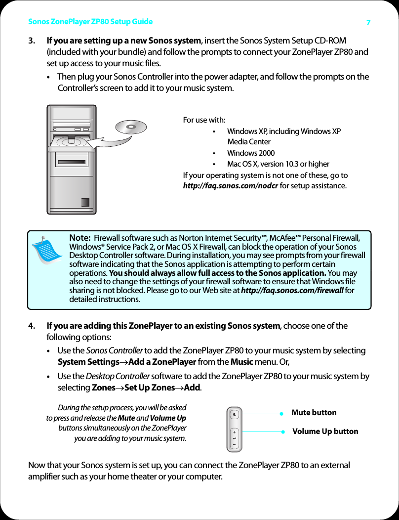 Sonos ZonePlayer ZP80 Setup Guide 73. If you are setting up a new Sonos system, insert the Sonos System Setup CD-ROM (included with your bundle) and follow the prompts to connect your ZonePlayer ZP80 and set up access to your music files. •Then plug your Sonos Controller into the power adapter, and follow the prompts on the Controller’s screen to add it to your music system. 4. If you are adding this ZonePlayer to an existing Sonos system, choose one of the following options: •Use the Sonos Controller to add the ZonePlayer ZP80 to your music system by selecting System Settings→Add a ZonePlayer from the Music menu. Or,•Use the Desktop Controller software to add the ZonePlayer ZP80 to your music system by selecting Zones→Set Up Zones→Add.Now that your Sonos system is set up, you can connect the ZonePlayer ZP80 to an external amplifier such as your home theater or your computer. Note:  Firewall software such as Norton Internet Security™, McAfee™ Personal Firewall, Windows® Service Pack 2, or Mac OS X Firewall, can block the operation of your Sonos Desktop Controller software. During installation, you may see prompts from your firewall software indicating that the Sonos application is attempting to perform certain operations. You should always allow full access to the Sonos application. You may also need to change the settings of your firewall software to ensure that Windows file sharing is not blocked. Please go to our Web site at http://faq.sonos.com/firewall for detailed instructions.   During the setup process, you will be asked to press and release the Mute and Volume Upbuttons simultaneously on the ZonePlayer you are adding to your music system.For use with:•Windows XP, including Windows XP  Media Center•Windows 2000•Mac OS X, version 10.3 or higher If your operating system is not one of these, go to http://faq.sonos.com/nodcr for setup assistance. Mute buttonVolume Up button