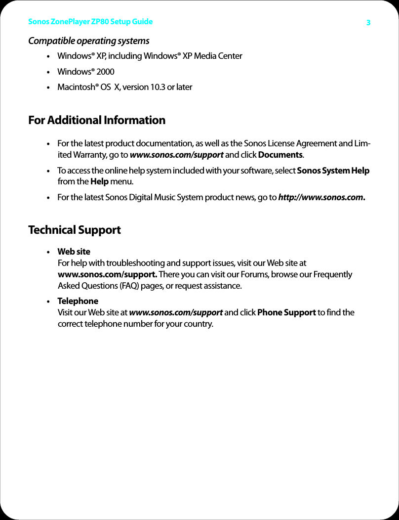Sonos ZonePlayer ZP80 Setup Guide 3Compatible operating systems•Windows® XP, including Windows® XP Media Center •Windows® 2000•Macintosh® OS  X, version 10.3 or later For Additional Information•For the latest product documentation, as well as the Sonos License Agreement and Lim-ited Warranty, go to www.sonos.com/support and click Documents. •To access the online help system included with your software, select Sonos System Help from the Help menu. •For the latest Sonos Digital Music System product news, go to http://www.sonos.com.Technical Support•Web site  For help with troubleshooting and support issues, visit our Web site at www.sonos.com/support. There you can visit our Forums, browse our Frequently Asked Questions (FAQ) pages, or request assistance.• Telephone            Visit our Web site at www.sonos.com/support and click Phone Support to find the  correct telephone number for your country.
