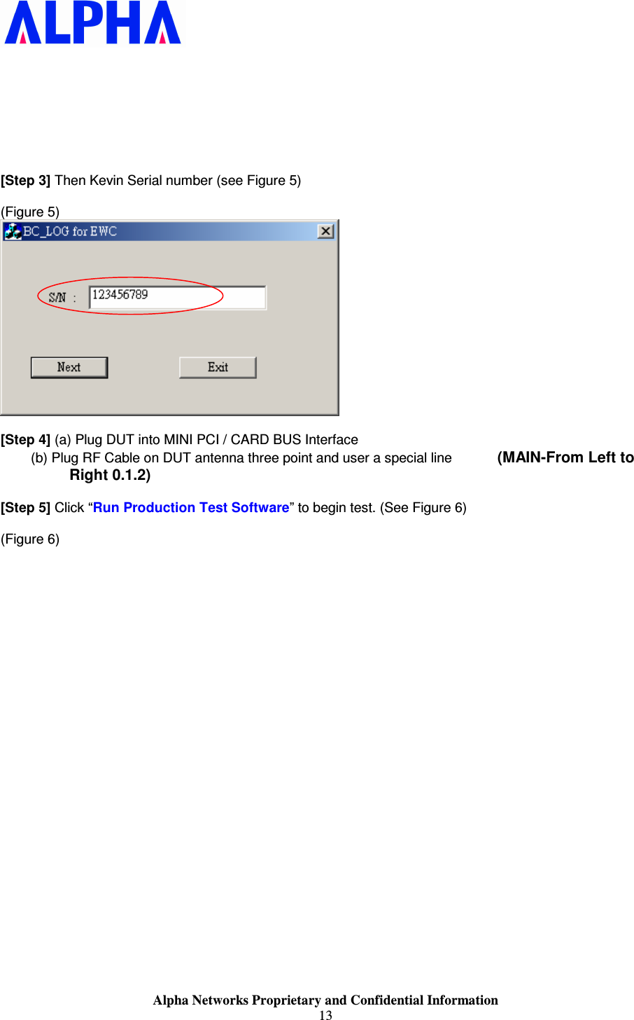                    Alpha Networks Proprietary and Confidential Information 13          [Step 3] Then Kevin Serial number (see Figure 5)  (Figure 5)   [Step 4] (a) Plug DUT into MINI PCI / CARD BUS Interface         (b) Plug RF Cable on DUT antenna three point and user a special line            (MAIN-From Left to Right 0.1.2)  [Step 5] Click “Run Production Test Software” to begin test. (See Figure 6)  (Figure 6) 