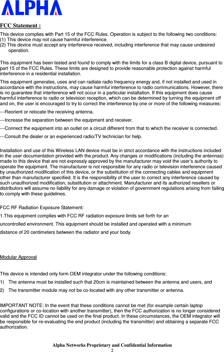                    Alpha Networks Proprietary and Confidential Information 2  FCC Statement : This device complies with Part 15 of the FCC Rules. Operation is subject to the following two conditions: (1) This device may not cause harmful interference. (2) This device must accept any interference received, including interference that may cause undesired operation.  This equipment has been tested and found to comply with the limits for a class B digital device, pursuant to part 15 of the FCC Rules. These limits are designed to provide reasonable protection against harmful interference in a residential installation. This equipment generates, uses and can radiate radio frequency energy and, if not installed and used in accordance with the instructions, may cause harmful interference to radio communications. However, there is no guarantee that interference will not occur in a particular installation. If this equipment does cause harmful interference to radio or television reception, which can be determined by turning the equipment off and on, the user is encouraged to try to correct the interference by one or more of the following measures: ---Reorient or relocate the receiving antenna. ---Increase the separation between the equipment and receiver. ---Connect the equipment into an outlet on a circuit different from that to which the receiver is connected. ---Consult the dealer or an experienced radio/TV technician for help.  Installation and use of this Wireless LAN device must be in strict accordance with the instructions included in the user documentation provided with the product. Any changes or modifications (including the antennas) made to this device that are not expressly approved by the manufacturer may void the user’s authority to operate the equipment. The manufacturer is not responsible for any radio or television interference caused by unauthorized modification of this device, or the substitution of the connecting cables and equipment other than manufacturer specified. It is the responsibility of the user to correct any interference caused by such unauthorized modification, substitution or attachment. Manufacturer and its authorized resellers or distributors will assume no liability for any damage or violation of government regulations arising from failing to comply with these guidelines.  FCC RF Radiation Exposure Statement:  1.This equipment complies with FCC RF radiation exposure limits set forth for an  uncontrolled environment. This equipment should be installed and operated with a minimum distance of 20 centimeters between the radiator and your body.   Modular Approval  This device is intended only form OEM integrator under the following conditions: 1)  The antenna must be installed such that 20cm is maintained between the antenna and users, and 2)  The transmitter module may not be co-located with any other transmitter or antenna.  IMPORTANT NOTE: In the event that these conditions cannot be met (for example certain laptop configurations or co-location with another transmitter), then the FCC authorization is no longer considered valid and the FCC ID cannot be used on the final product. In these circumstances, the OEM integrator will be responsible for re-evaluating the end product (including the transmitter) and obtaining a separate FCC authorization.   