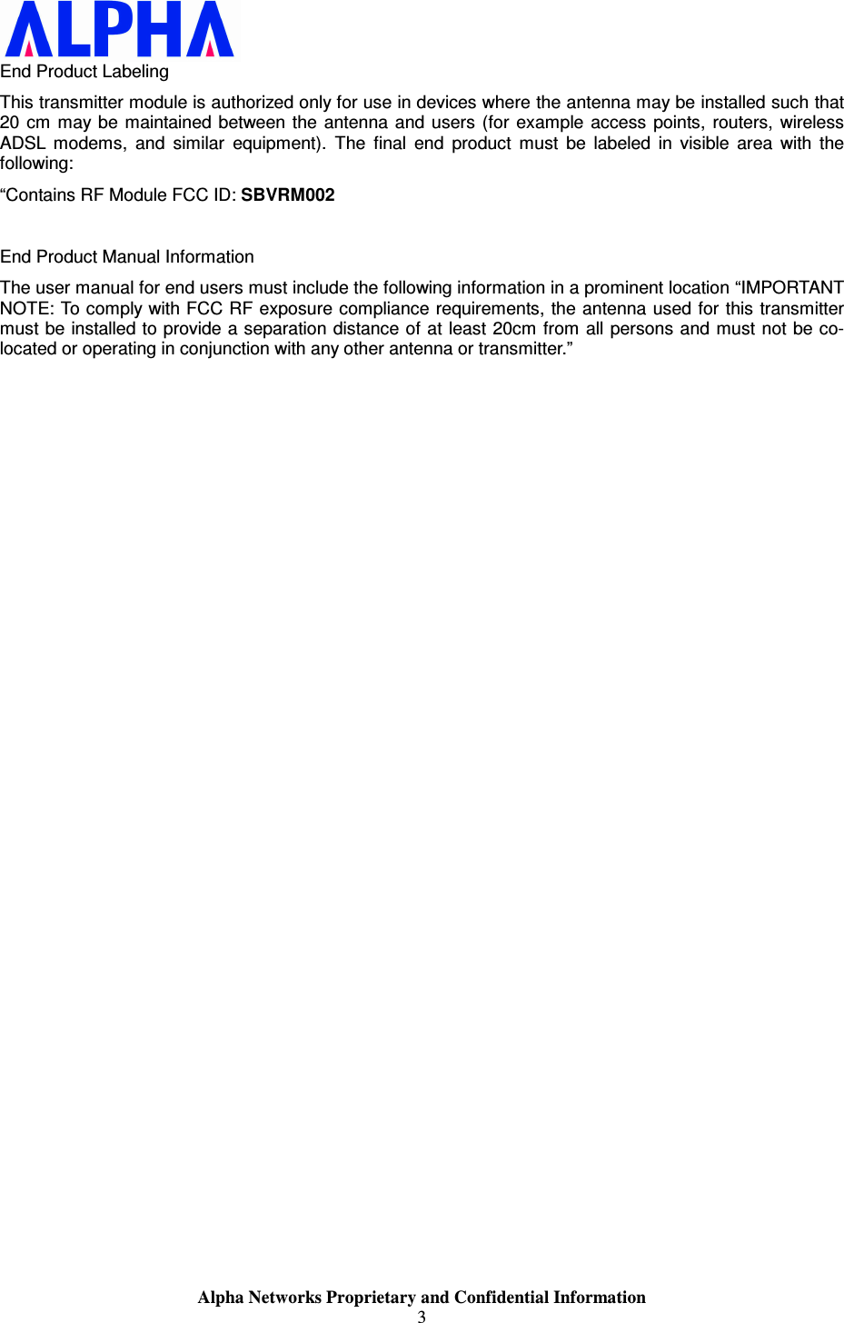                    Alpha Networks Proprietary and Confidential Information 3  End Product Labeling This transmitter module is authorized only for use in devices where the antenna may be installed such that 20 cm  may be maintained  between the antenna and users (for  example  access  points,  routers,  wireless ADSL  modems,  and  similar  equipment).  The  final  end  product  must  be  labeled  in  visible  area  with  the following: “Contains RF Module FCC ID: SBVRM002  End Product Manual Information The user manual for end users must include the following information in a prominent location “IMPORTANT NOTE: To comply with FCC RF exposure compliance requirements, the antenna used for this transmitter must be installed to provide a separation distance of at least 20cm from all persons and must not be co-located or operating in conjunction with any other antenna or transmitter.” 