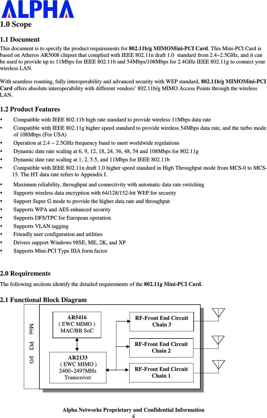                    Alpha Networks Proprietary and Confidential Information 4  1.0 Scope 1.1 Document This document is to specify the product requirements for 802.11b/g MIMOMini-PCI Card. This Mini-PCI Card is based on Atheros AR5008 chipset that complied with IEEE 802.11n draft 1.0  standard from 2.4~2.5GHz, and it can be used to provide up to 11Mbps for IEEE 802.11b and 54Mbps/108Mbps for 2.4GHz IEEE 802.11g to connect your wireless LAN.  With seamless roaming, fully interoperability and advanced security with WEP standard, 802.11b/g MIMOMini-PCI Card offers absolute interoperability with different vendors’ 802.11b/g MIMO Access Points through the wireless LAN. 1.2 Product Features  Compatible with IEEE 802.11b high rate standard to provide wireless 11Mbps data rate  Compatible with IEEE 802.11g higher speed standard to provide wireless 54Mbps data rate, and the turbo mode of 108Mbps (For USA)  Operation at 2.4 ~ 2.5GHz frequency band to meet worldwide regulations  Dynamic date rate scaling at 6, 9, 12, 18, 24, 36, 48, 54 and 108Mbps for 802.11g  Dynamic date rate scaling at 1, 2, 5.5, and 11Mbps for IEEE 802.11b  Compatible with IEEE 802.11n draft 1.0 higher speed standard in High Throughput mode from MCS-0 to MCS-15. The HT data rate refers to Appendix I.  Maximum reliability, throughput and connectivity with automatic data rate switching  Supports wireless data encryption with 64/128/152-bit WEP for security  Support Super G mode to provide the higher data rate and throughput  Supports WPA and AES enhanced security   Supports DFS/TPC for European operation  Supports VLAN tagging  Friendly user configuration and utilities  Drivers support Windows 98SE, ME, 2K, and XP  Supports Mini-PCI Type IIIA form factor  2.0 Requirements The following sections identify the detailed requirements of the 802.11g Mini-PCI Card. 2.1 Functional Block Diagram    AR5416 ( EWC MIMO ) MAC/BB SoC AR2133  ( EWC MIMO ) 2400~2497MHz Transceiver RF-Front End Circuit Chain 1  RF-Front End Circuit Chain 2  RF-Front End Circuit Chain 3  Mini     PCI    I/O 