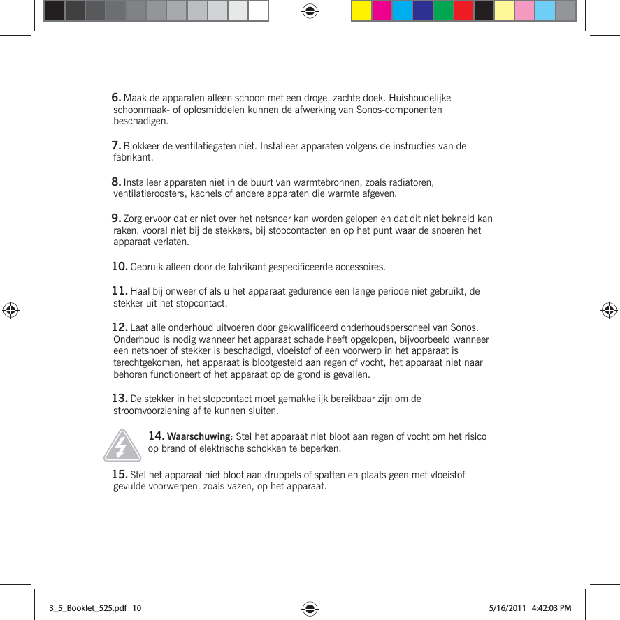 6. Maak de apparaten alleen schoon met een droge, zachte doek. Huishoudelijke schoonmaak- of oplosmiddelen kunnen de afwerking van Sonos-componenten beschadigen. 7. Blokkeer de ventilatiegaten niet. Installeer apparaten volgens de instructies van de fabrikant.8. Installeer apparaten niet in de buurt van warmtebronnen, zoals radiatoren, ventilatieroosters, kachels of andere apparaten die warmte afgeven.9. Zorg ervoor dat er niet over het netsnoer kan worden gelopen en dat dit niet bekneld kan raken, vooral niet bij de stekkers, bij stopcontacten en op het punt waar de snoeren het apparaat verlaten. 10. Gebruik alleen door de fabrikant gespecificeerde accessoires.11. Haal bij onweer of als u het apparaat gedurende een lange periode niet gebruikt, de stekker uit het stopcontact.12. Laat alle onderhoud uitvoeren door gekwalificeerd onderhoudspersoneel van Sonos. Onderhoud is nodig wanneer het apparaat schade heeft opgelopen, bijvoorbeeld wanneer een netsnoer of stekker is beschadigd, vloeistof of een voorwerp in het apparaat is terechtgekomen, het apparaat is blootgesteld aan regen of vocht, het apparaat niet naar behoren functioneert of het apparaat op de grond is gevallen. 13. De stekker in het stopcontact moet gemakkelijk bereikbaar zijn om de stroomvoorziening af te kunnen sluiten.14. Waarschuwing: Stel het apparaat niet bloot aan regen of vocht om het risico op brand of elektrische schokken te beperken. 15. Stel het apparaat niet bloot aan druppels of spatten en plaats geen met vloeistof gevulde voorwerpen, zoals vazen, op het apparaat.3_5_Booklet_525.pdf   103_5_Booklet_525.pdf   10 5/16/2011   4:42:03 PM5/16/2011   4:42:03 PM