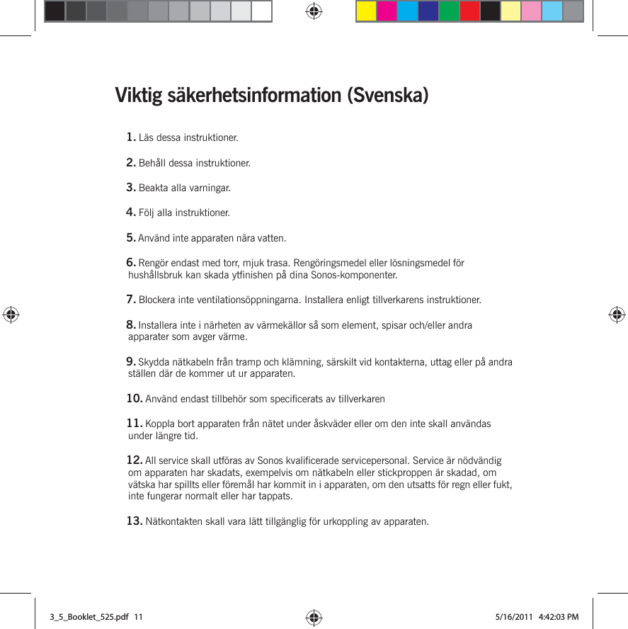 Viktig säkerhetsinformation (Svenska) 1. Läs dessa instruktioner.2. Behåll dessa instruktioner.3. Beakta alla varningar.4. Följ alla instruktioner.5. Använd inte apparaten nära vatten. 6. Rengör endast med torr, mjuk trasa. Rengöringsmedel eller lösningsmedel för hushållsbruk kan skada ytfinishen på dina Sonos-komponenter. 7. Blockera inte ventilationsöppningarna. Installera enligt tillverkarens instruktioner.8. Installera inte i närheten av värmekällor så som element, spisar och/eller andra apparater som avger värme.9. Skydda nätkabeln från tramp och klämning, särskilt vid kontakterna, uttag eller på andra ställen där de kommer ut ur apparaten. 10. Använd endast tillbehör som specificerats av tillverkaren11. Koppla bort apparaten från nätet under åskväder eller om den inte skall användas under längre tid.12. All service skall utföras av Sonos kvalificerade servicepersonal. Service är nödvändig om apparaten har skadats, exempelvis om nätkabeln eller stickproppen är skadad, om vätska har spillts eller föremål har kommit in i apparaten, om den utsatts för regn eller fukt, inte fungerar normalt eller har tappats. 13. Nätkontakten skall vara lätt tillgänglig för urkoppling av apparaten.3_5_Booklet_525.pdf   113_5_Booklet_525.pdf   11 5/16/2011   4:42:03 PM5/16/2011   4:42:03 PM