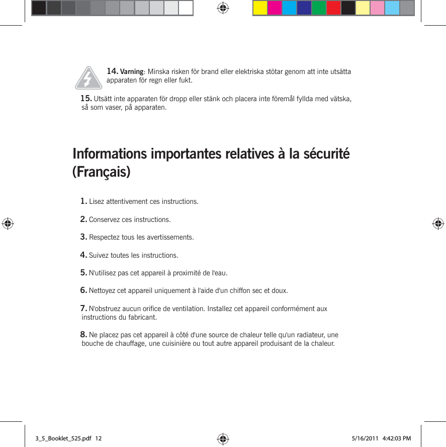 Informations importantes relatives à la sécurité (Français) 14. Varning: Minska risken för brand eller elektriska stötar genom att inte utsätta apparaten för regn eller fukt. 15. Utsätt inte apparaten för dropp eller stänk och placera inte föremål fyllda med vätska, så som vaser, på apparaten.1. Lisez attentivement ces instructions.2. Conservez ces instructions.3. Respectez tous les avertissements.4. Suivez toutes les instructions.5. N&apos;utilisez pas cet appareil à proximité de l&apos;eau. 6. Nettoyez cet appareil uniquement à l&apos;aide d&apos;un chiffon sec et doux. 7. N&apos;obstruez aucun orifice de ventilation. Installez cet appareil conformément aux instructions du fabricant.8. Ne placez pas cet appareil à côté d&apos;une source de chaleur telle qu&apos;un radiateur, une bouche de chauffage, une cuisinière ou tout autre appareil produisant de la chaleur.3_5_Booklet_525.pdf   123_5_Booklet_525.pdf   12 5/16/2011   4:42:03 PM5/16/2011   4:42:03 PM