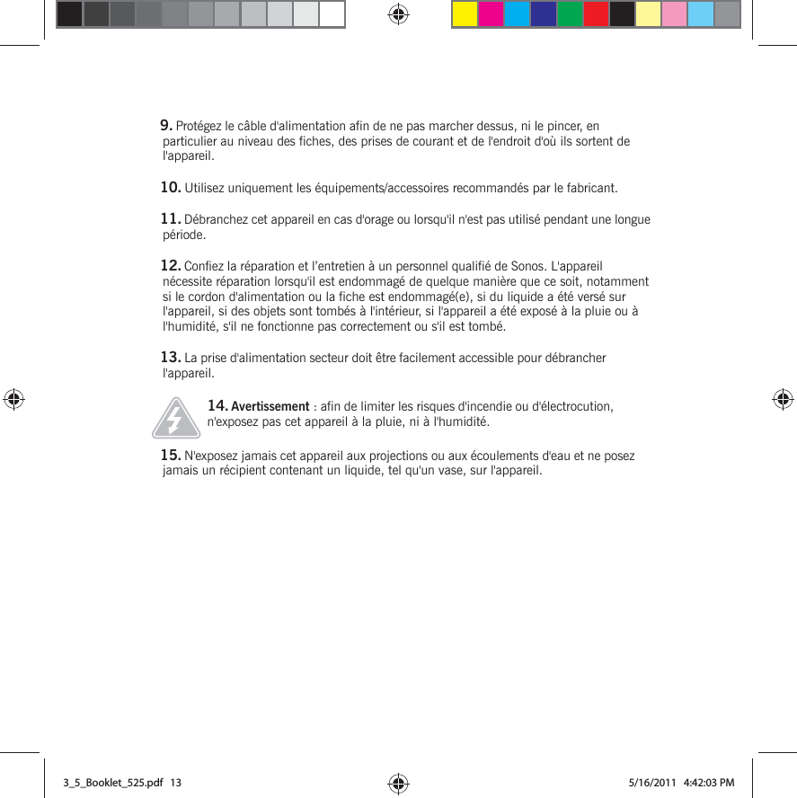 9. Protégez le câble d&apos;alimentation afin de ne pas marcher dessus, ni le pincer, en particulier au niveau des fiches, des prises de courant et de l&apos;endroit d&apos;où ils sortent de l&apos;appareil. 10. Utilisez uniquement les équipements/accessoires recommandés par le fabricant.11. Débranchez cet appareil en cas d&apos;orage ou lorsqu&apos;il n&apos;est pas utilisé pendant une longue période.12. Confiez la réparation et l’entretien à un personnel qualifié de Sonos. L&apos;appareil nécessite réparation lorsqu&apos;il est endommagé de quelque manière que ce soit, notamment si le cordon d&apos;alimentation ou la fiche est endommagé(e), si du liquide a été versé sur l&apos;appareil, si des objets sont tombés à l&apos;intérieur, si l&apos;appareil a été exposé à la pluie ou à l&apos;humidité, s&apos;il ne fonctionne pas correctement ou s&apos;il est tombé. 13. La prise d&apos;alimentation secteur doit être facilement accessible pour débrancher l&apos;appareil.14. Avertissement : afin de limiter les risques d&apos;incendie ou d&apos;électrocution, n&apos;exposez pas cet appareil à la pluie, ni à l&apos;humidité. 15. N&apos;exposez jamais cet appareil aux projections ou aux écoulements d&apos;eau et ne posez jamais un récipient contenant un liquide, tel qu&apos;un vase, sur l&apos;appareil.3_5_Booklet_525.pdf   133_5_Booklet_525.pdf   13 5/16/2011   4:42:03 PM5/16/2011   4:42:03 PM