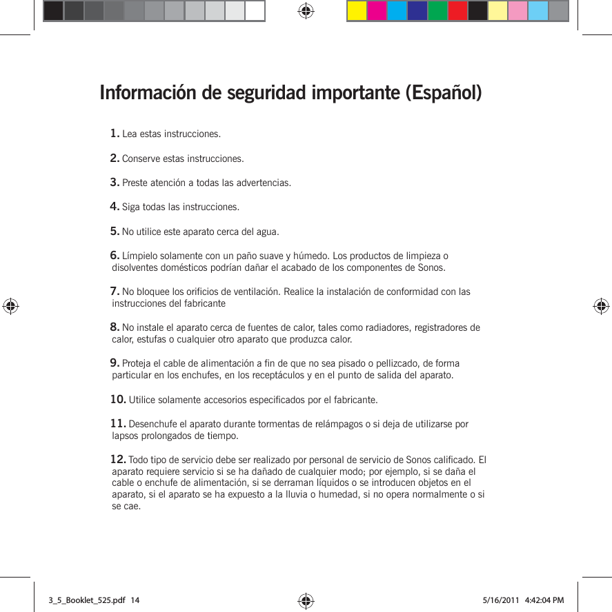 Información de seguridad importante (Español) 1. Lea estas instrucciones.2. Conserve estas instrucciones.3. Preste atención a todas las advertencias.4. Siga todas las instrucciones.5. No utilice este aparato cerca del agua. 6. Límpielo solamente con un paño suave y húmedo. Los productos de limpieza o disolventes domésticos podrían dañar el acabado de los componentes de Sonos. 7. No bloquee los orificios de ventilación. Realice la instalación de conformidad con las instrucciones del fabricante8. No instale el aparato cerca de fuentes de calor, tales como radiadores, registradores de calor, estufas o cualquier otro aparato que produzca calor.9. Proteja el cable de alimentación a fin de que no sea pisado o pellizcado, de forma particular en los enchufes, en los receptáculos y en el punto de salida del aparato. 10. Utilice solamente accesorios especificados por el fabricante.11. Desenchufe el aparato durante tormentas de relámpagos o si deja de utilizarse por lapsos prolongados de tiempo.12. Todo tipo de servicio debe ser realizado por personal de servicio de Sonos calificado. El aparato requiere servicio si se ha dañado de cualquier modo; por ejemplo, si se daña el cable o enchufe de alimentación, si se derraman líquidos o se introducen objetos en el aparato, si el aparato se ha expuesto a la lluvia o humedad, si no opera normalmente o si se cae. 3_5_Booklet_525.pdf   143_5_Booklet_525.pdf   14 5/16/2011   4:42:04 PM5/16/2011   4:42:04 PM