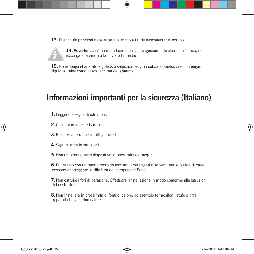 Informazioni importanti per la sicurezza (Italiano) 13. El enchufe principal debe estar a la mano a fin de desconectar el equipo.14. Advertencia: A fin de reducir el riesgo de ignición o de choque eléctrico, no exponga el aparato a la lluvia o humedad. 15. No exponga el aparato a goteos o salpicaduras y no coloque objetos que contengan líquidos, tales como vasos, encima del aparato.1. Leggere le seguenti istruzioni.2. Conservare queste istruzioni.3. Prestare attenzione a tutti gli avvisi.4. Seguire tutte le istruzioni.5. Non utilizzare questo dispositivo in prossimità dell&apos;acqua. 6. Pulire solo con un panno morbido asciutto. I detergenti o solventi per le pulizie di casa possono danneggiare la rifinitura dei componenti Sonos. 7. Non ostruire i fori di aerazione. Effettuare l&apos;installazione in modo conforme alle istruzioni del costruttore.8. Non installare in prossimità di fonti di calore, ad esempio termosifoni, stufe o altri apparati che generino calore.3_5_Booklet_525.pdf   153_5_Booklet_525.pdf   15 5/16/2011   4:42:04 PM5/16/2011   4:42:04 PM