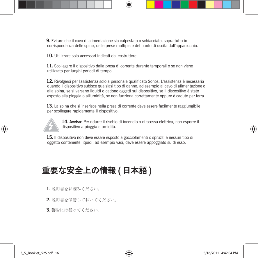 ㊀ⷐߥ቟ో਄ߩᖱႎ ( ᣣᧄ⺆ )  9. Evitare che il cavo di alimentazione sia calpestato o schiacciato, soprattutto in corrispondenza delle spine, delle prese multiple e del punto di uscita dall&apos;apparecchio. 10. Utilizzare solo accessori indicati dal costruttore.11. Scollegare il dispositivo dalla presa di corrente durante temporali o se non viene utilizzato per lunghi periodi di tempo.12. Rivolgersi per l&apos;assistenza solo a personale qualificato Sonos. L&apos;assistenza è necessaria quando il dispositivo subisce qualsiasi tipo di danno, ad esempio al cavo di alimentazione o alla spina, se si versano liquidi o cadono oggetti sul dispositivo, se il dispositivo è stato esposto alla pioggia o all&apos;umidità, se non funziona correttamente oppure è caduto per terra. 13. La spina che si inserisce nella presa di corrente deve essere facilmente raggiungibile per scollegare rapidamente il dispositivo.14. Avviso: Per ridurre il rischio di incendio o di scossa elettrica, non esporre il dispositivo a pioggia o umidità. 15. Il dispositivo non deve essere esposto a gocciolamenti o spruzzi e nessun tipo di oggetto contenente liquidi, ad esempio vasi, deve essere appoggiato su di esso.1. ⺑᣿ᦠࠍ߅⺒ߺߊߛߐ޿ޕ2. ⺑᣿ᦠࠍ଻▤ߒߡ߅޿ߡߊߛߐ޿ޕ3. ⼊๔ߦߪᓥߞߡߊߛߐ޿ޕ3_5_Booklet_525.pdf   163_5_Booklet_525.pdf   16 5/16/2011   4:42:04 PM5/16/2011   4:42:04 PM