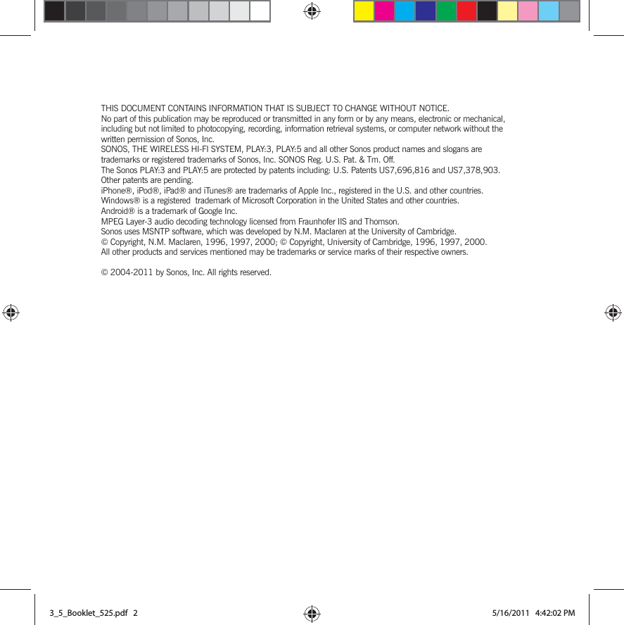 THIS DOCUMENT CONTAINS INFORMATION THAT IS SUBJECT TO CHANGE WITHOUT NOTICE. No part of this publication may be reproduced or transmitted in any form or by any means, electronic or mechanical, including but not limited to photocopying, recording, information retrieval systems, or computer network without the written permission of Sonos, Inc. SONOS, THE WIRELESS HI-FI SYSTEM, PLAY:3, PLAY:5 and all other Sonos product names and slogans are trademarks or registered trademarks of Sonos, Inc. SONOS Reg. U.S. Pat. &amp; Tm. Off. The Sonos PLAY:3 and PLAY:5 are protected by patents including: U.S. Patents US7,696,816 and US7,378,903. Other patents are pending.iPhone®, iPod®, iPad® and iTunes® are trademarks of Apple Inc., registered in the U.S. and other countries.Windows® is a registered  trademark of Microsoft Corporation in the United States and other countries.Android® is a trademark of Google Inc. MPEG Layer-3 audio decoding technology licensed from Fraunhofer IIS and Thomson.Sonos uses MSNTP software, which was developed by N.M. Maclaren at the University of Cambridge. © Copyright, N.M. Maclaren, 1996, 1997, 2000; © Copyright, University of Cambridge, 1996, 1997, 2000.All other products and services mentioned may be trademarks or service marks of their respective owners.© 2004-2011 by Sonos, Inc. All rights reserved.3_5_Booklet_525.pdf   23_5_Booklet_525.pdf   2 5/16/2011   4:42:02 PM5/16/2011   4:42:02 PM