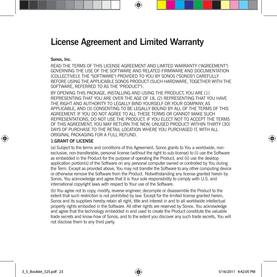 License Agreement and Limited WarrantySonos, Inc.READ THE TERMS OF THIS LICENSE AGREEMENT AND LIMITED WARRANTY (&quot;AGREEMENT&quot;) GOVERNING THE USE OF THE SOFTWARE AND RELATED FIRMWARE AND DOCUMENTATION (COLLECTIVELY, THE &quot;SOFTWARE&quot;) PROVIDED TO YOU BY SONOS (&quot;SONOS&quot;) CAREFULLY BEFORE USING THE APPLICABLE SONOS PRODUCT (SUCH HARDWARE, TOGETHER WITH THE SOFTWARE, REFERRED TO AS THE &quot;PRODUCT&quot;). BY OPENING THIS PACKAGE, INSTALLING AND USING THE PRODUCT, YOU ARE (1) REPRESENTING THAT YOU ARE OVER THE AGE OF 18, (2) REPRESENTING THAT YOU HAVE THE RIGHT AND AUTHORITY TO LEGALLY BIND YOURSELF OR YOUR COMPANY, AS APPLICABLE, AND (3) CONSENTING TO BE LEGALLY BOUND BY ALL OF THE TERMS OF THIS AGREEMENT. IF YOU DO NOT AGREE TO ALL THESE TERMS OR CANNOT MAKE SUCH REPRESENTATIONS, DO NOT USE THE PRODUCT. IF YOU ELECT NOT TO ACCEPT THE TERMS OF THIS AGREEMENT, YOU MAY RETURN THE NEW, UNUSED PRODUCT WITHIN THIRTY (30) DAYS OF PURCHASE TO THE RETAIL LOCATION WHERE YOU PURCHASED IT, WITH ALL ORIGINAL PACKAGING FOR A FULL REFUND.1.GRANT OF LICENSE(a) Subject to the terms and conditions of this Agreement, Sonos grants to You a worldwide, non-exclusive, non-transferable, personal license (without the right to sub-license) to (i) use the Software as embedded in the Product for the purpose of operating the Product, and (ii) use the desktop application portion(s) of the Software on any personal computer owned or controlled by You during the Term. Except as provided above, You may not transfer the Software to any other computing device or otherwise remove the Software from the Product. Notwithstanding any license granted herein by Sonos, You acknowledge and agree that it is Your sole responsibility to comply with U.S. and international copyright laws with respect to Your use of the Software.(b) You agree not to copy, modify, reverse engineer, decompile or disassemble the Product to the extent that such restriction is not prohibited by law. Except for the limited license granted herein, Sonos and its suppliers hereby retain all right, title and interest in and to all worldwide intellectual property rights embodied in the Software. All other rights are reserved by Sonos. You acknowledge and agree that the technology embedded in and used to create the Product constitute the valuable trade secrets and know-how of Sonos, and to the extent you discover any such trade secrets, You will not disclose them to any third party. 3_5_Booklet_525.pdf   233_5_Booklet_525.pdf   23 5/16/2011   4:42:05 PM5/16/2011   4:42:05 PM