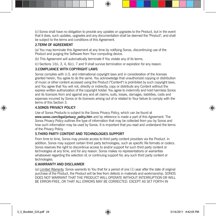 (c) Sonos shall have no obligation to provide any updates or upgrades to the Product, but in the event that it does, such updates, upgrades and any documentation shall be deemed the &quot;Product&quot;, and shall be subject to the terms and conditions of this Agreement.2.TERM OF AGREEMENT(a) You may terminate this Agreement at any time by notifying Sonos, discontinuing use of the Product and purging the Software from Your computing device.(b) This Agreement will automatically terminate if You violate any of its terms. (c) Sections 1(b), 3, 4, 6(c), 7 and 9 shall survive termination or expiration for any reason.3.COMPLIANCE WITH COPYRIGHT LAWSSonos complies with U.S. and international copyright laws and in consideration of the licenses granted herein, You agree to do the same. You acknowledge that unauthorized copying or distribution of music or other content accessed using the Product (&quot;Content&quot;) is prohibited by such copyright laws, and You agree that You will not, directly or indirectly, copy or distribute any Content without the express written authorization of the copyright holder. You agree to indemnify and hold harmless Sonos and its licensors from and against any and all claims, suits, losses, damages, liabilities, costs and expenses incurred by Sonos or its licensors arising out of or related to Your failure to comply with the terms of this Section 3. 4.SONOS PRIVACY POLICYUse of Sonos Products is subject to the Sonos Privacy Policy, which can be found at www.sonos.com/legal/privacy_policy.htm and by reference is made a part of this Agreement. The Sonos Privacy Policy outlines the type of information that may be collected from you by Sonos and how such information may be used by Sonos. It is important that you read and understand the terms of the Privacy Policy. 5.THIRD PARTY CONTENT AND TECHNOLOGIES SUPPORTFrom time to time, Sonos may provide access to third party content providers via the Product. In addition, Sonos may support certain third party technologies, such as specific file formats or codecs. Sonos reserves the right to discontinue access to and/or support for such third party content or technologies at any time, and for any reason. Sonos makes no representations or warranties whatsoever regarding the selection of, or continuing support for, any such third party content or technologies.6.WARRANTY AND DISCLAIMER(a) Limited Warranty. Sonos warrants to You that for a period of one (1) year after the date of original purchase of the Product, the Product will be free from defects in materials and workmanship. SONOS DOES NOT WARRANT THAT THE PRODUCT WILL OPERATE WITHOUT INTERRUPTION OR WILL BE ERROR-FREE, OR THAT ALL ERRORS MAY BE CORRECTED. EXCEPT AS SET FORTH IN 3_5_Booklet_525.pdf   243_5_Booklet_525.pdf   24 5/16/2011   4:42:05 PM5/16/2011   4:42:05 PM