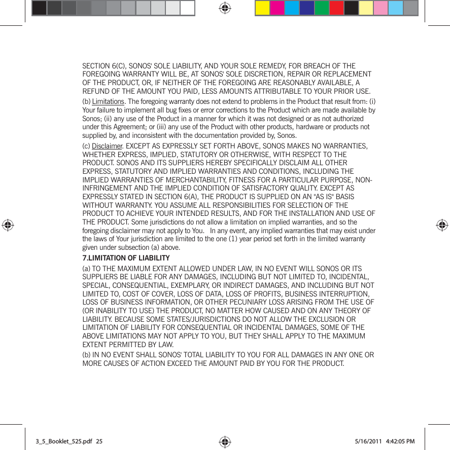 SECTION 6(C), SONOS&apos; SOLE LIABILITY, AND YOUR SOLE REMEDY, FOR BREACH OF THE FOREGOING WARRANTY WILL BE, AT SONOS&apos; SOLE DISCRETION, REPAIR OR REPLACEMENT OF THE PRODUCT, OR, IF NEITHER OF THE FOREGOING ARE REASONABLY AVAILABLE, A REFUND OF THE AMOUNT YOU PAID, LESS AMOUNTS ATTRIBUTABLE TO YOUR PRIOR USE.(b) Limitations. The foregoing warranty does not extend to problems in the Product that result from: (i) Your failure to implement all bug fixes or error corrections to the Product which are made available by Sonos; (ii) any use of the Product in a manner for which it was not designed or as not authorized under this Agreement; or (iii) any use of the Product with other products, hardware or products not supplied by, and inconsistent with the documentation provided by, Sonos.(c) Disclaimer. EXCEPT AS EXPRESSLY SET FORTH ABOVE, SONOS MAKES NO WARRANTIES, WHETHER EXPRESS, IMPLIED, STATUTORY OR OTHERWISE, WITH RESPECT TO THE PRODUCT. SONOS AND ITS SUPPLIERS HEREBY SPECIFICALLY DISCLAIM ALL OTHER EXPRESS, STATUTORY AND IMPLIED WARRANTIES AND CONDITIONS, INCLUDING THE IMPLIED WARRANTIES OF MERCHANTABILITY, FITNESS FOR A PARTICULAR PURPOSE, NON-INFRINGEMENT AND THE IMPLIED CONDITION OF SATISFACTORY QUALITY. EXCEPT AS EXPRESSLY STATED IN SECTION 6(A), THE PRODUCT IS SUPPLIED ON AN &quot;AS IS&quot; BASIS WITHOUT WARRANTY. YOU ASSUME ALL RESPONSIBILITIES FOR SELECTION OF THE PRODUCT TO ACHIEVE YOUR INTENDED RESULTS, AND FOR THE INSTALLATION AND USE OF THE PRODUCT. Some jurisdictions do not allow a limitation on implied warranties, and so the foregoing disclaimer may not apply to You.   In any event, any implied warranties that may exist under the laws of Your jurisdiction are limited to the one (1) year period set forth in the limited warranty given under subsection (a) above.7.LIMITATION OF LIABILITY(a) TO THE MAXIMUM EXTENT ALLOWED UNDER LAW, IN NO EVENT WILL SONOS OR ITS SUPPLIERS BE LIABLE FOR ANY DAMAGES, INCLUDING BUT NOT LIMITED TO, INCIDENTAL, SPECIAL, CONSEQUENTIAL, EXEMPLARY, OR INDIRECT DAMAGES, AND INCLUDING BUT NOT LIMITED TO, COST OF COVER, LOSS OF DATA, LOSS OF PROFITS, BUSINESS INTERRUPTION, LOSS OF BUSINESS INFORMATION, OR OTHER PECUNIARY LOSS ARISING FROM THE USE OF (OR INABILITY TO USE) THE PRODUCT, NO MATTER HOW CAUSED AND ON ANY THEORY OF LIABILITY. BECAUSE SOME STATES/JURISDICTIONS DO NOT ALLOW THE EXCLUSION OR LIMITATION OF LIABILITY FOR CONSEQUENTIAL OR INCIDENTAL DAMAGES, SOME OF THE ABOVE LIMITATIONS MAY NOT APPLY TO YOU, BUT THEY SHALL APPLY TO THE MAXIMUM EXTENT PERMITTED BY LAW.(b) IN NO EVENT SHALL SONOS&apos; TOTAL LIABILITY TO YOU FOR ALL DAMAGES IN ANY ONE OR MORE CAUSES OF ACTION EXCEED THE AMOUNT PAID BY YOU FOR THE PRODUCT.3_5_Booklet_525.pdf   253_5_Booklet_525.pdf   25 5/16/2011   4:42:05 PM5/16/2011   4:42:05 PM