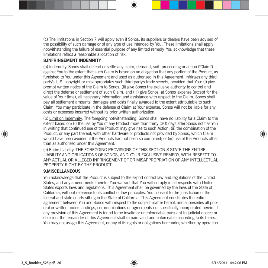 (c) The limitations in Section 7 will apply even if Sonos, its suppliers or dealers have been advised of the possibility of such damage or of any type of use intended by You. These limitations shall apply notwithstanding the failure of essential purpose of any limited remedy. You acknowledge that these limitations reflect a reasonable allocation of risk. 8.INFRINGEMENT INDEMNITY(a) Indemnity. Sonos shall defend or settle any claim, demand, suit, proceeding or action (&quot;Claim&quot;) against You to the extent that such Claim is based on an allegation that any portion of the Product, as furnished to You under this Agreement and used as authorized in this Agreement, infringes any third party&apos;s U.S. copyright or misappropriates such third party&apos;s trade secrets, provided that You: (i) give prompt written notice of the Claim to Sonos; (ii) give Sonos the exclusive authority to control and direct the defense or settlement of such Claim; and (iii) give Sonos, at Sonos&apos; expense (except for the value of Your time), all necessary information and assistance with respect to the Claim. Sonos shall pay all settlement amounts, damages and costs finally awarded to the extent attributable to such Claim. You may participate in the defense of Claim at Your expense. Sonos will not be liable for any costs or expenses incurred without its prior written authorization.(b) Limit on Indemnity. The foregoing notwithstanding, Sonos shall have no liability for a Claim to the extent based on: (i) the use by You of any Product more than thirty (30) days after Sonos notifies You in writing that continued use of the Product may give rise to such Action; (ii) the combination of the Product, or any part thereof, with other hardware or products not provided by Sonos, which Claim would have been avoided if the Products had not been so combined; or (iii) use of the Products other than as authorized under this Agreement.(c) Entire Liability. THE FOREGOING PROVISIONS OF THIS SECTION 8 STATE THE ENTIRE LIABILITY AND OBLIGATIONS OF SONOS, AND YOUR EXCLUSIVE REMEDY, WITH RESPECT TO ANY ACTUAL OR ALLEGED INFRINGEMENT OF OR MISAPPROPRIATION OF ANY INTELLECTUAL PROPERTY RIGHT BY THE PRODUCT.9.MISCELLANEOUSYou acknowledge that the Product is subject to the export control law and regulations of the United States, and any amendments thereto. You warrant that You will comply in all respects with United States exports laws and regulations. This Agreement shall be governed by the laws of the State of California, without reference to its conflict of law principles. You consent to the jurisdiction of the federal and state courts sitting in the State of California. This Agreement constitutes the entire agreement between You and Sonos with respect to the subject matter hereof, and supersedes all prior oral or written understandings, communications or agreements not specifically incorporated herein. If any provision of this Agreement is found to be invalid or unenforceable pursuant to judicial decree or decision, the remainder of this Agreement shall remain valid and enforceable according to its terms. You may not assign this Agreement, or any of its rights or obligations hereunder, whether by operation 3_5_Booklet_525.pdf   263_5_Booklet_525.pdf   26 5/16/2011   4:42:06 PM5/16/2011   4:42:06 PM