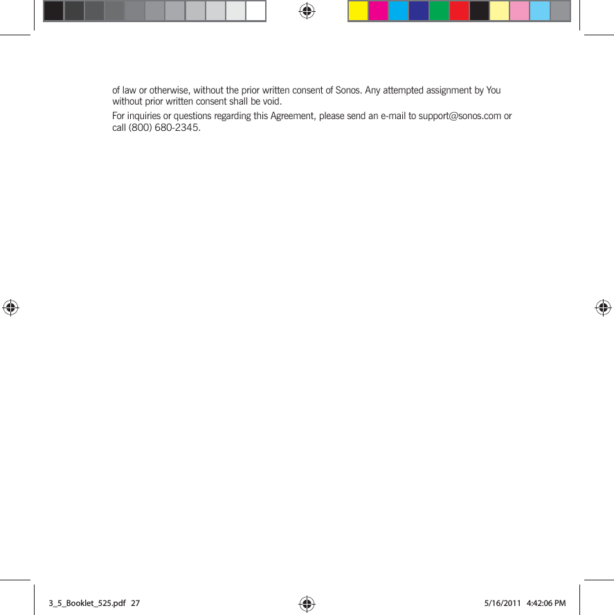 of law or otherwise, without the prior written consent of Sonos. Any attempted assignment by You without prior written consent shall be void. For inquiries or questions regarding this Agreement, please send an e-mail to support@sonos.com or call (800) 680-2345.3_5_Booklet_525.pdf   273_5_Booklet_525.pdf   27 5/16/2011   4:42:06 PM5/16/2011   4:42:06 PM