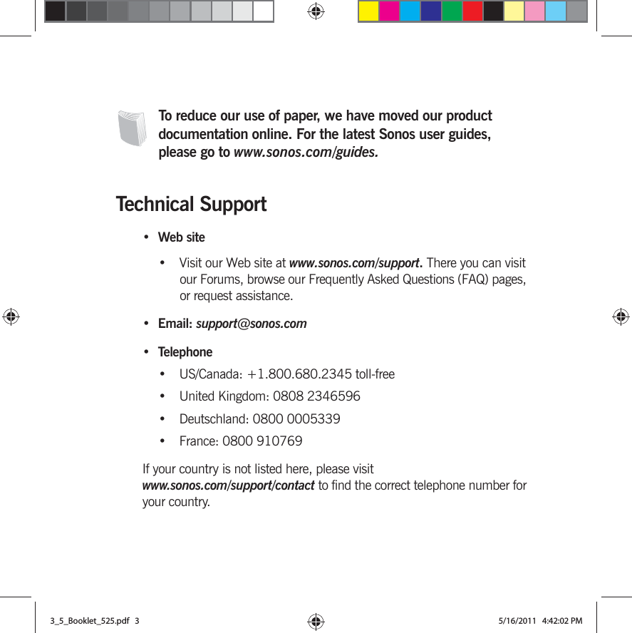 To reduce our use of paper, we have moved our product documentation online. For the latest Sonos user guides, please go to www.sonos.com/guides.Technical Support•Web site•Visit our Web site at www.sonos.com/support. There you can visit our Forums, browse our Frequently Asked Questions (FAQ) pages, or request assistance.• Email: support@sonos.com• Telephone• US/Canada: +1.800.680.2345 toll-free• United Kingdom: 0808 2346596• Deutschland: 0800 0005339• France: 0800 910769If your country is not listed here, please visit www.sonos.com/support/contact to find the correct telephone number for your country.3_5_Booklet_525.pdf   33_5_Booklet_525.pdf   3 5/16/2011   4:42:02 PM5/16/2011   4:42:02 PM