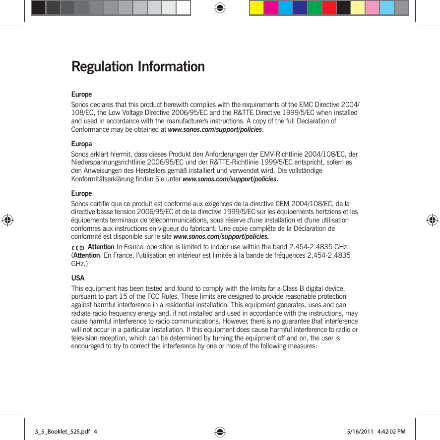 Regulation InformationEuropeSonos declares that this product herewith complies with the requirements of the EMC Directive 2004/108/EC, the Low Voltage Directive 2006/95/EC and the R&amp;TTE Directive 1999/5/EC when installed and used in accordance with the manufacturer&apos;s instructions. A copy of the full Declaration of Conformance may be obtained at www.sonos.com/support/policies.EuropaSonos erklärt hiermit, dass dieses Produkt den Anforderungen der EMV-Richtlinie 2004/108/EC, der Niederspannungsrichtlinie 2006/95/EC und der R&amp;TTE-Richtlinie 1999/5/EC entspricht, sofern es den Anweisungen des Herstellers gemäß installiert und verwendet wird. Die vollständige Konformitätserklärung finden Sie unter www.sonos.com/support/policies.EuropeSonos certifie que ce produit est conforme aux exigences de la directive CEM 2004/108/EC, de la directive basse tension 2006/95/EC et de la directive 1999/5/EC sur les équipements hertziens et les équipements terminaux de télécommunications, sous réserve d&apos;une installation et d&apos;une utilisation conformes aux instructions en vigueur du fabricant. Une copie complète de la Déclaration de conformité est disponible sur le site www.sonos.com/support/policies. Attention In France, operation is limited to indoor use within the band 2.454-2.4835 GHz. (Attention. En France, l’utilisation en intérieur est limitée à la bande de fréquences 2,454-2,4835 GHz.)USAThis equipment has been tested and found to comply with the limits for a Class B digital device, pursuant to part 15 of the FCC Rules. These limits are designed to provide reasonable protection against harmful interference in a residential installation. This equipment generates, uses and can radiate radio frequency energy and, if not installed and used in accordance with the instructions, may cause harmful interference to radio communications. However, there is no guarantee that interference will not occur in a particular installation. If this equipment does cause harmful interference to radio or television reception, which can be determined by turning the equipment off and on, the user is encouraged to try to correct the interference by one or more of the following measures: 3_5_Booklet_525.pdf   43_5_Booklet_525.pdf   4 5/16/2011   4:42:02 PM5/16/2011   4:42:02 PM