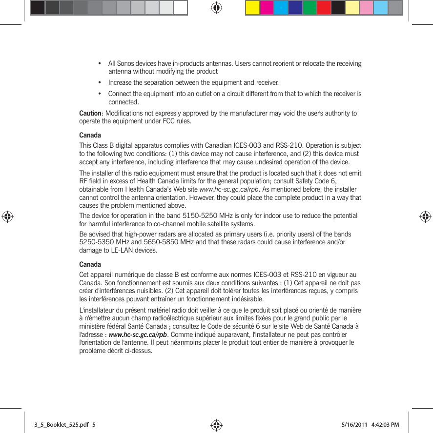 • All Sonos devices have in-products antennas. Users cannot reorient or relocate the receiving antenna without modifying the product • Increase the separation between the equipment and receiver.• Connect the equipment into an outlet on a circuit different from that to which the receiver is connected.Caution: Modifications not expressly approved by the manufacturer may void the user&apos;s authority to operate the equipment under FCC rules.CanadaThis Class B digital apparatus complies with Canadian ICES-003 and RSS-210. Operation is subject to the following two conditions: (1) this device may not cause interference, and (2) this device must accept any interference, including interference that may cause undesired operation of the device. The installer of this radio equipment must ensure that the product is located such that it does not emit RF field in excess of Health Canada limits for the general population; consult Safety Code 6, obtainable from Health Canada’s Web site www.hc-sc.gc.ca/rpb. As mentioned before, the installer cannot control the antenna orientation. However, they could place the complete product in a way that causes the problem mentioned above.The device for operation in the band 5150-5250 MHz is only for indoor use to reduce the potential for harmful interference to co-channel mobile satellite systems.Be advised that high-power radars are allocated as primary users (i.e. priority users) of the bands 5250-5350 MHz and 5650-5850 MHz and that these radars could cause interference and/or damage to LE-LAN devices.CanadaCet appareil numérique de classe B est conforme aux normes ICES-003 et RSS-210 en vigueur au Canada. Son fonctionnement est soumis aux deux conditions suivantes : (1) Cet appareil ne doit pas créer d&apos;interférences nuisibles. (2) Cet appareil doit tolérer toutes les interférences reçues, y compris les interférences pouvant entraîner un fonctionnement indésirable. L&apos;installateur du présent matériel radio doit veiller à ce que le produit soit placé ou orienté de manière à n&apos;émettre aucun champ radioélectrique supérieur aux limites fixées pour le grand public par le ministère fédéral Santé Canada ; consultez le Code de sécurité 6 sur le site Web de Santé Canada à l&apos;adresse : www.hc-sc.gc.ca/rpb. Comme indiqué auparavant, l&apos;installateur ne peut pas contrôler l&apos;orientation de l&apos;antenne. Il peut néanmoins placer le produit tout entier de manière à provoquer le problème décrit ci-dessus.3_5_Booklet_525.pdf   53_5_Booklet_525.pdf   5 5/16/2011   4:42:03 PM5/16/2011   4:42:03 PM